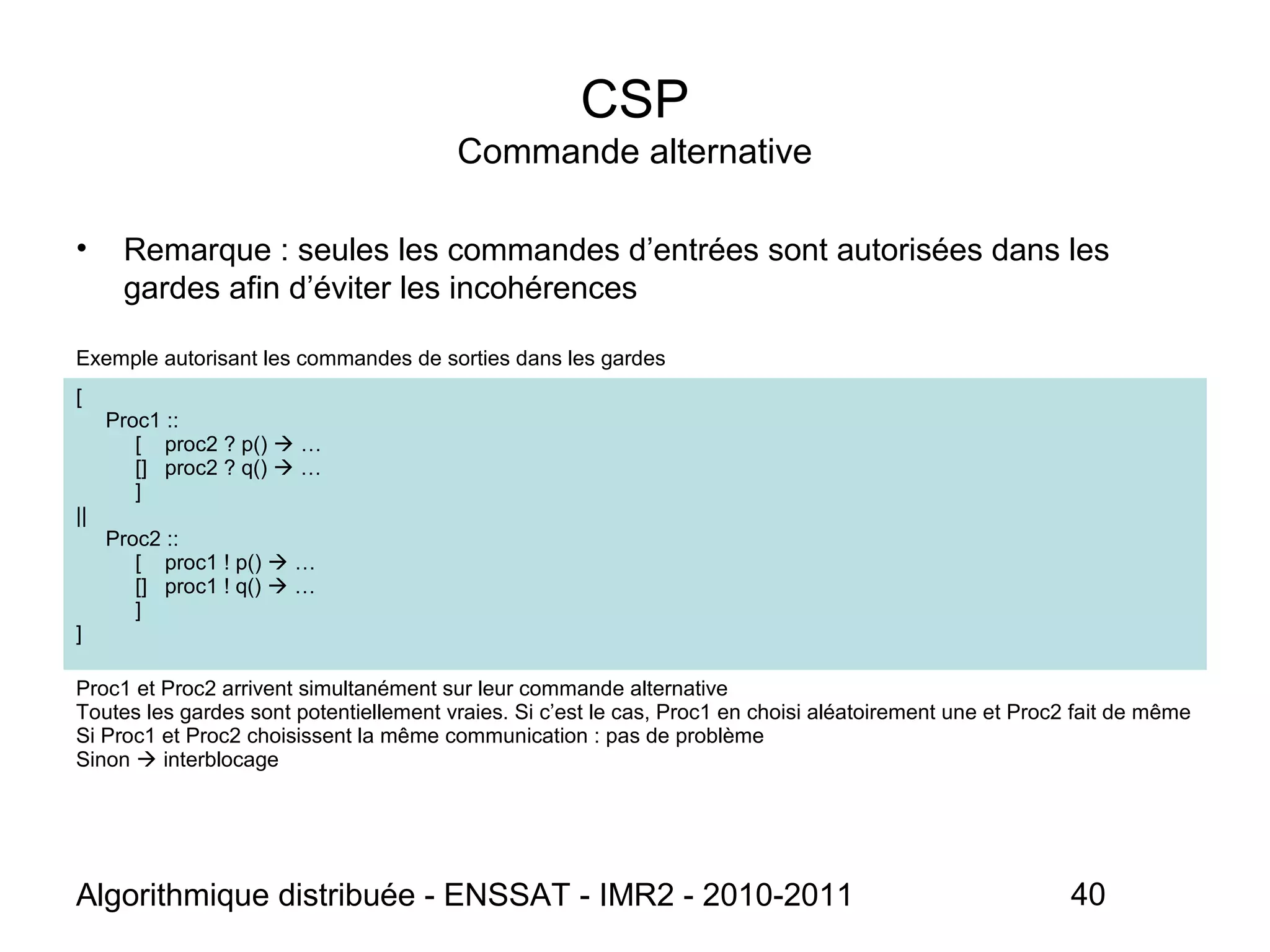 Algorithmique distribuée - ENSSAT - IMR2 - 2010-2011 40
CSP
Commande alternative
• Remarque : seules les commandes d’entrées sont autorisées dans les
gardes afin d’éviter les incohérences
Exemple autorisant les commandes de sorties dans les gardes
[
Proc1 ::
[ proc2 ? p()  …
[] proc2 ? q()  …
]
||
Proc2 ::
[ proc1 ! p()  …
[] proc1 ! q()  …
]
]
Proc1 et Proc2 arrivent simultanément sur leur commande alternative
Toutes les gardes sont potentiellement vraies. Si c’est le cas, Proc1 en choisi aléatoirement une et Proc2 fait de même
Si Proc1 et Proc2 choisissent la même communication : pas de problème
Sinon  interblocage
 