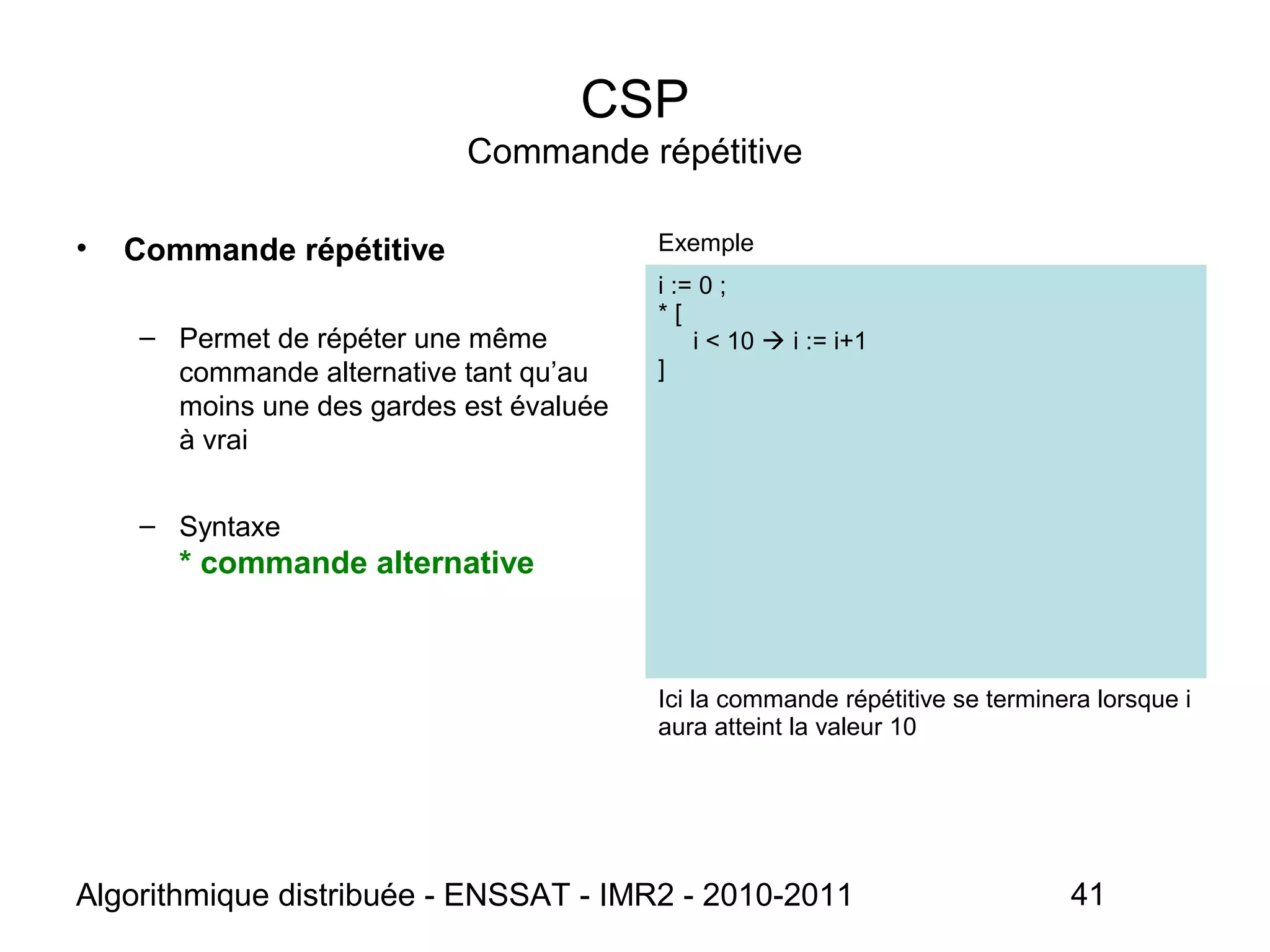 Algorithmique distribuée - ENSSAT - IMR2 - 2010-2011 41
CSP
Commande répétitive
• Commande répétitive
– Permet de répéter une même
commande alternative tant qu’au
moins une des gardes est évaluée
à vrai
– Syntaxe
* commande alternative
Exemple
i := 0 ;
* [
i < 10  i := i+1
]
Ici la commande répétitive se terminera lorsque i
aura atteint la valeur 10
 