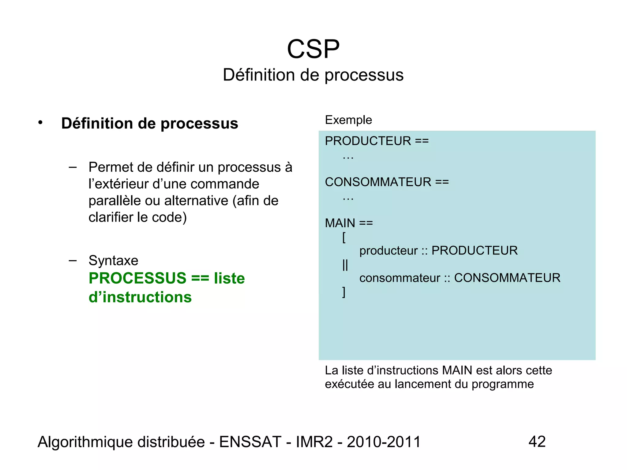 Algorithmique distribuée - ENSSAT - IMR2 - 2010-2011 42
CSP
Définition de processus
• Définition de processus
– Permet de définir un processus à
l’extérieur d’une commande
parallèle ou alternative (afin de
clarifier le code)
– Syntaxe
PROCESSUS == liste
d’instructions
Exemple
PRODUCTEUR ==
…
CONSOMMATEUR ==
…
MAIN ==
[
producteur :: PRODUCTEUR
||
consommateur :: CONSOMMATEUR
]
La liste d’instructions MAIN est alors cette
exécutée au lancement du programme
 