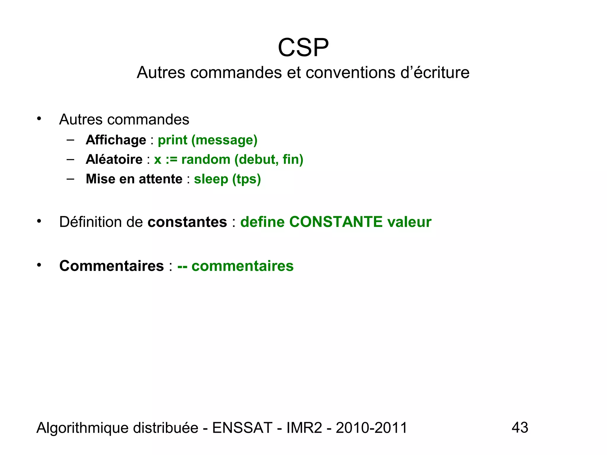 Algorithmique distribuée - ENSSAT - IMR2 - 2010-2011 43
CSP
Autres commandes et conventions d’écriture
• Autres commandes
– Affichage : print (message)
– Aléatoire : x := random (debut, fin)
– Mise en attente : sleep (tps)
• Définition de constantes : define CONSTANTE valeur
• Commentaires : -- commentaires
 