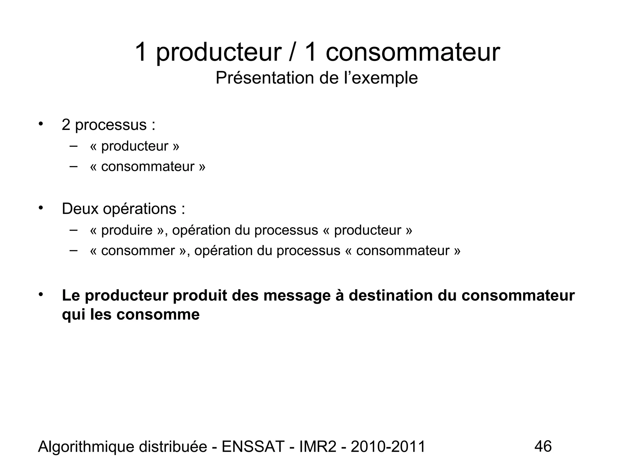 Algorithmique distribuée - ENSSAT - IMR2 - 2010-2011 46
1 producteur / 1 consommateur
Présentation de l’exemple
• 2 processus :
– « producteur »
– « consommateur »
• Deux opérations :
– « produire », opération du processus « producteur »
– « consommer », opération du processus « consommateur »
• Le producteur produit des message à destination du consommateur
qui les consomme
 
