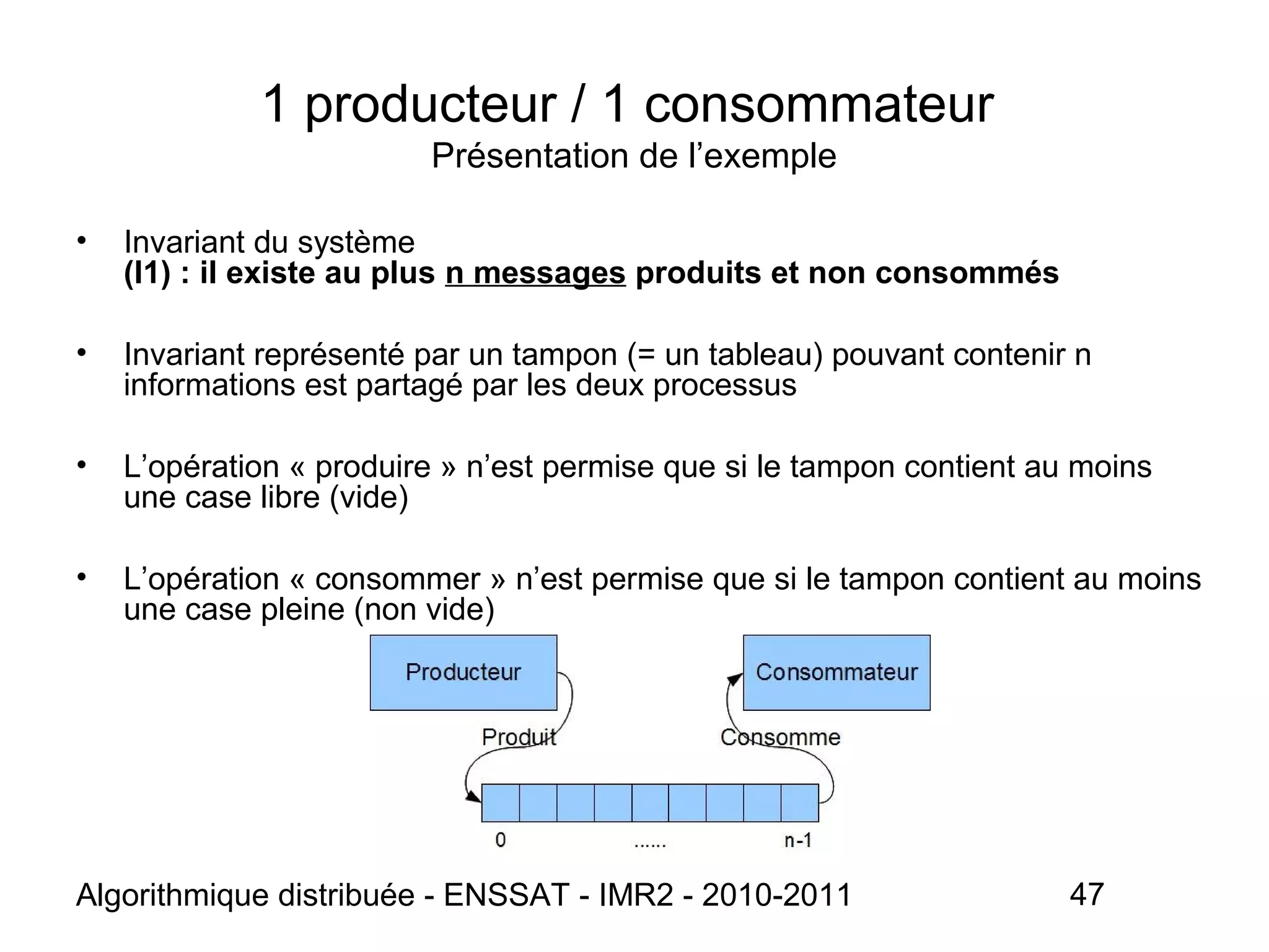 Algorithmique distribuée - ENSSAT - IMR2 - 2010-2011 47
1 producteur / 1 consommateur
Présentation de l’exemple
• Invariant du système
(I1) : il existe au plus n messages produits et non consommés
• Invariant représenté par un tampon (= un tableau) pouvant contenir n
informations est partagé par les deux processus
• L’opération « produire » n’est permise que si le tampon contient au moins
une case libre (vide)
• L’opération « consommer » n’est permise que si le tampon contient au moins
une case pleine (non vide)
 