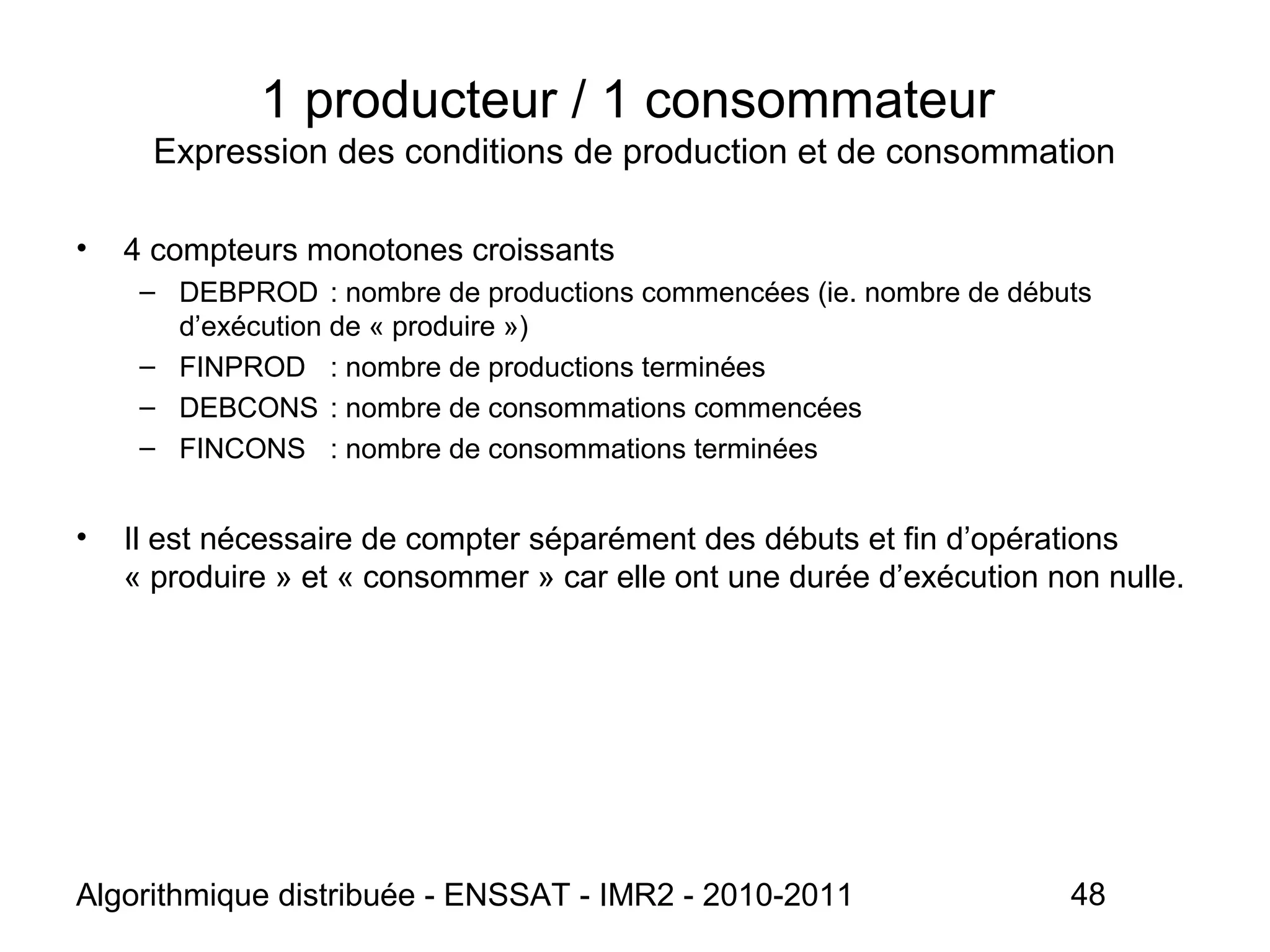 Algorithmique distribuée - ENSSAT - IMR2 - 2010-2011 48
1 producteur / 1 consommateur
Expression des conditions de production et de consommation
• 4 compteurs monotones croissants
– DEBPROD : nombre de productions commencées (ie. nombre de débuts
d’exécution de « produire »)
– FINPROD : nombre de productions terminées
– DEBCONS : nombre de consommations commencées
– FINCONS : nombre de consommations terminées
• Il est nécessaire de compter séparément des débuts et fin d’opérations
« produire » et « consommer » car elle ont une durée d’exécution non nulle.
 