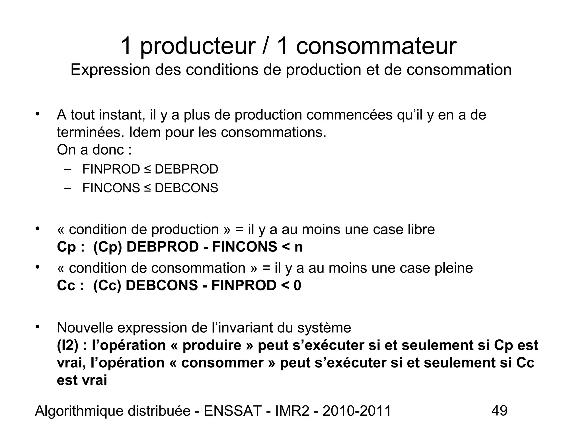Algorithmique distribuée - ENSSAT - IMR2 - 2010-2011 49
1 producteur / 1 consommateur
Expression des conditions de production et de consommation
• A tout instant, il y a plus de production commencées qu’il y en a de
terminées. Idem pour les consommations.
On a donc :
– FINPROD ≤ DEBPROD
– FINCONS ≤ DEBCONS
• « condition de production » = il y a au moins une case libre
Cp : (Cp) DEBPROD - FINCONS < n
• « condition de consommation » = il y a au moins une case pleine
Cc : (Cc) DEBCONS - FINPROD < 0
• Nouvelle expression de l’invariant du système
(I2) : l’opération « produire » peut s’exécuter si et seulement si Cp est
vrai, l’opération « consommer » peut s’exécuter si et seulement si Cc
est vrai
 