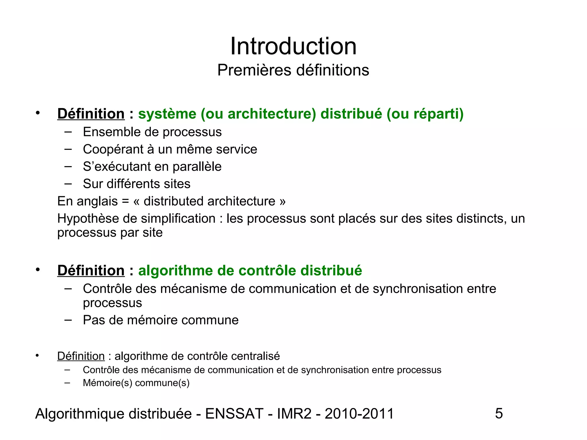 Algorithmique distribuée - ENSSAT - IMR2 - 2010-2011 5
• Définition : système (ou architecture) distribué (ou réparti)
– Ensemble de processus
– Coopérant à un même service
– S’exécutant en parallèle
– Sur différents sites
En anglais = « distributed architecture »
Hypothèse de simplification : les processus sont placés sur des sites distincts, un
processus par site
• Définition : algorithme de contrôle distribué
– Contrôle des mécanisme de communication et de synchronisation entre
processus
– Pas de mémoire commune
• Définition : algorithme de contrôle centralisé
– Contrôle des mécanisme de communication et de synchronisation entre processus
– Mémoire(s) commune(s)
Introduction
Premières définitions
 