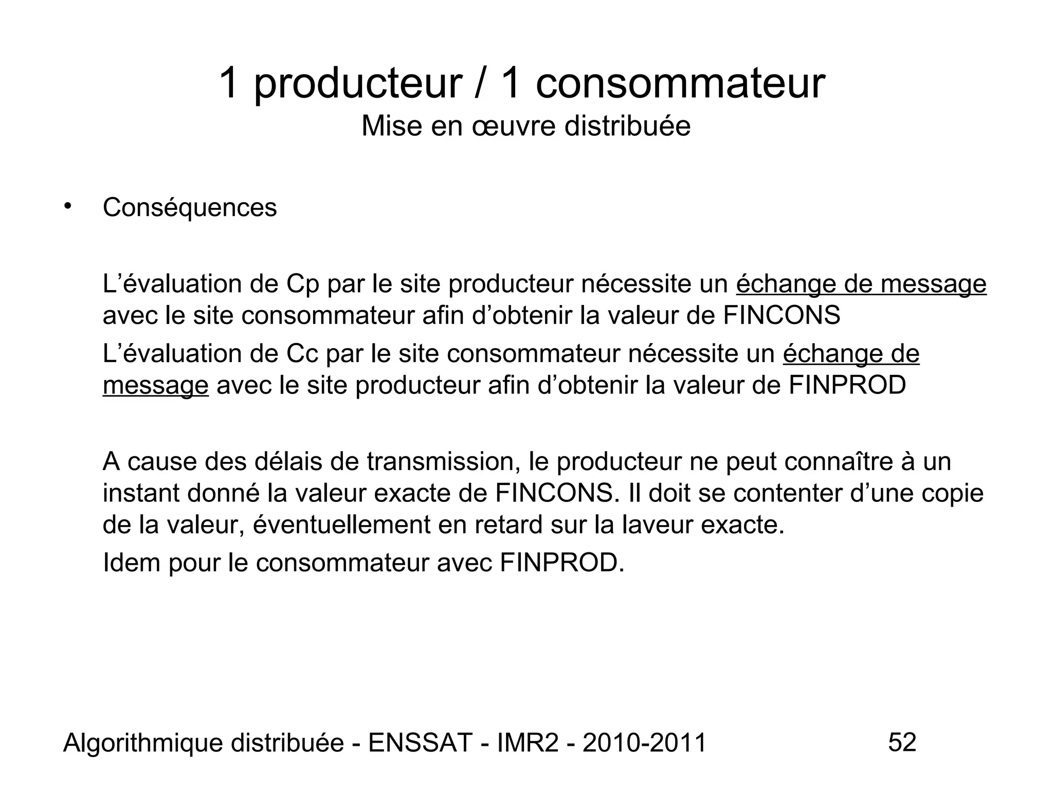 Algorithmique distribuée - ENSSAT - IMR2 - 2010-2011 52
• Conséquences
L’évaluation de Cp par le site producteur nécessite un échange de message
avec le site consommateur afin d’obtenir la valeur de FINCONS
L’évaluation de Cc par le site consommateur nécessite un échange de
message avec le site producteur afin d’obtenir la valeur de FINPROD
A cause des délais de transmission, le producteur ne peut connaître à un
instant donné la valeur exacte de FINCONS. Il doit se contenter d’une copie
de la valeur, éventuellement en retard sur la laveur exacte.
Idem pour le consommateur avec FINPROD.
1 producteur / 1 consommateur
Mise en œuvre distribuée
 