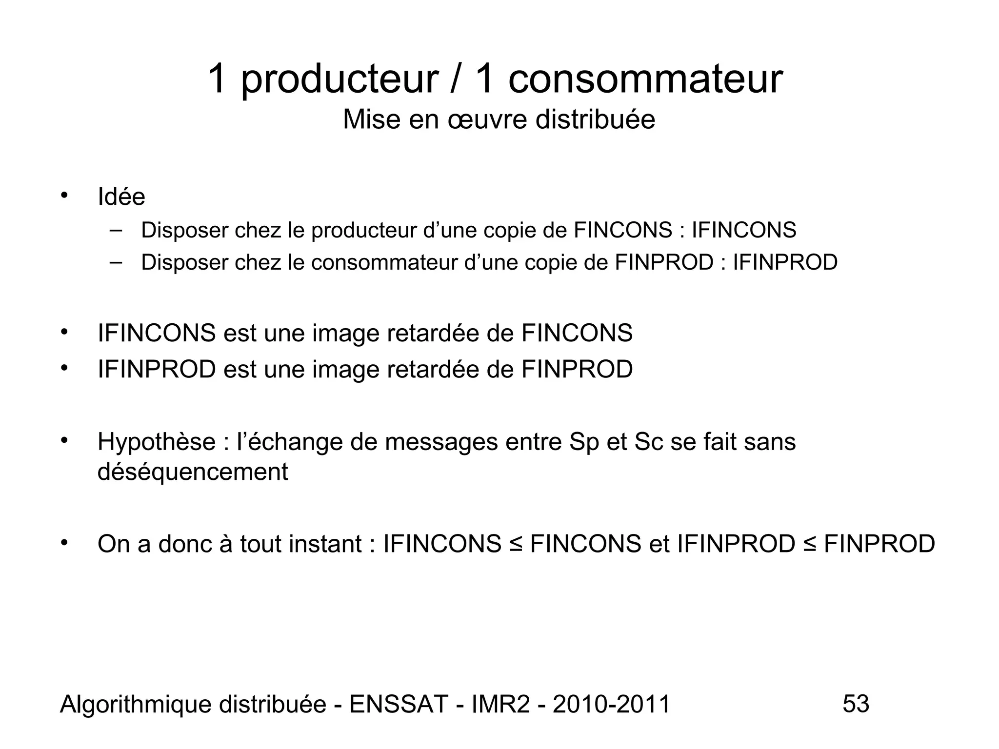 Algorithmique distribuée - ENSSAT - IMR2 - 2010-2011 53
• Idée
– Disposer chez le producteur d’une copie de FINCONS : IFINCONS
– Disposer chez le consommateur d’une copie de FINPROD : IFINPROD
• IFINCONS est une image retardée de FINCONS
• IFINPROD est une image retardée de FINPROD
• Hypothèse : l’échange de messages entre Sp et Sc se fait sans
déséquencement
• On a donc à tout instant : IFINCONS ≤ FINCONS et IFINPROD ≤ FINPROD
1 producteur / 1 consommateur
Mise en œuvre distribuée
 