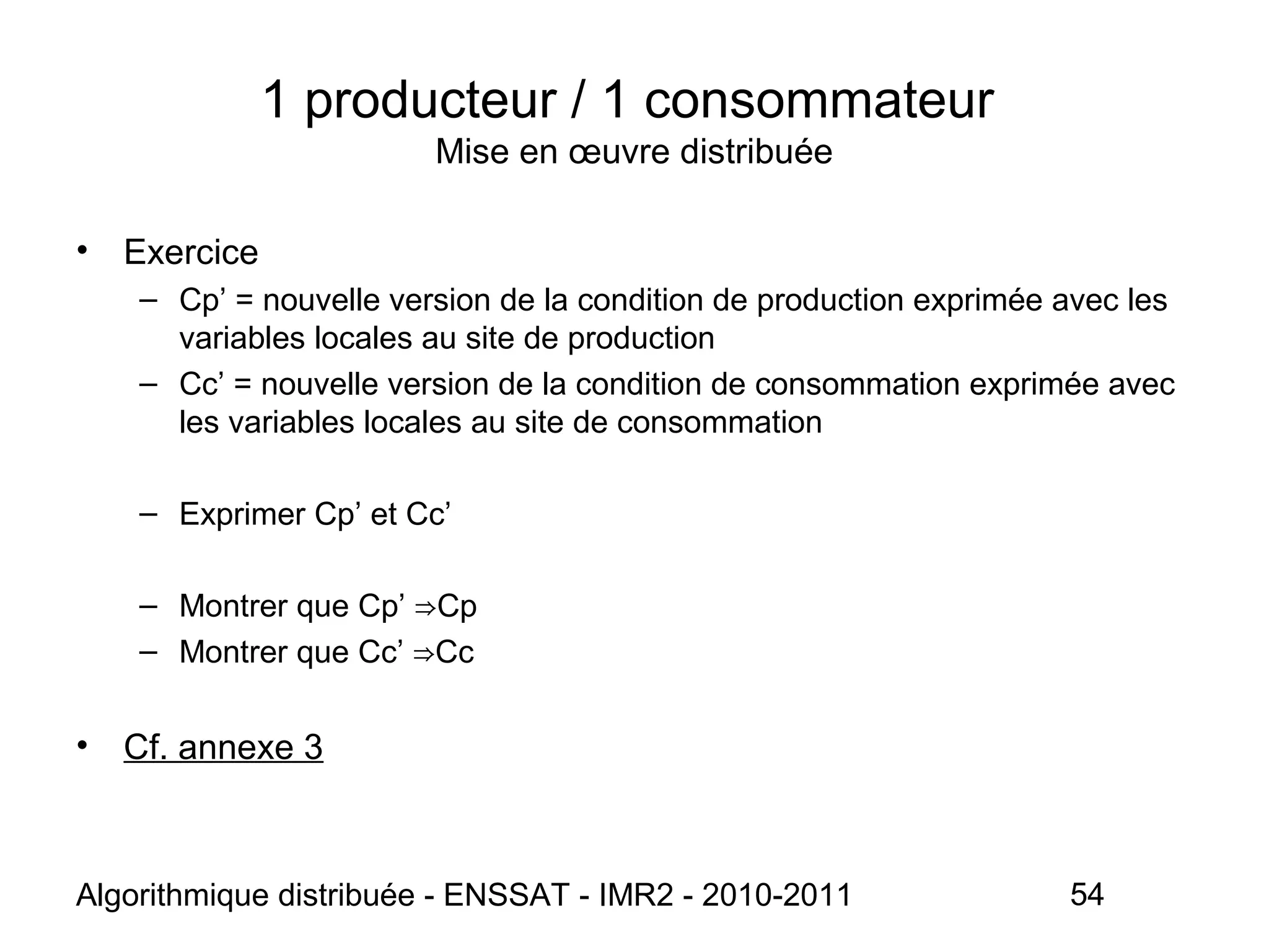 Algorithmique distribuée - ENSSAT - IMR2 - 2010-2011 54
• Exercice
– Cp’ = nouvelle version de la condition de production exprimée avec les
variables locales au site de production
– Cc’ = nouvelle version de la condition de consommation exprimée avec
les variables locales au site de consommation
– Exprimer Cp’ et Cc’
– Montrer que Cp’ Cp⇒
– Montrer que Cc’ Cc⇒
• Cf. annexe 3
1 producteur / 1 consommateur
Mise en œuvre distribuée
 