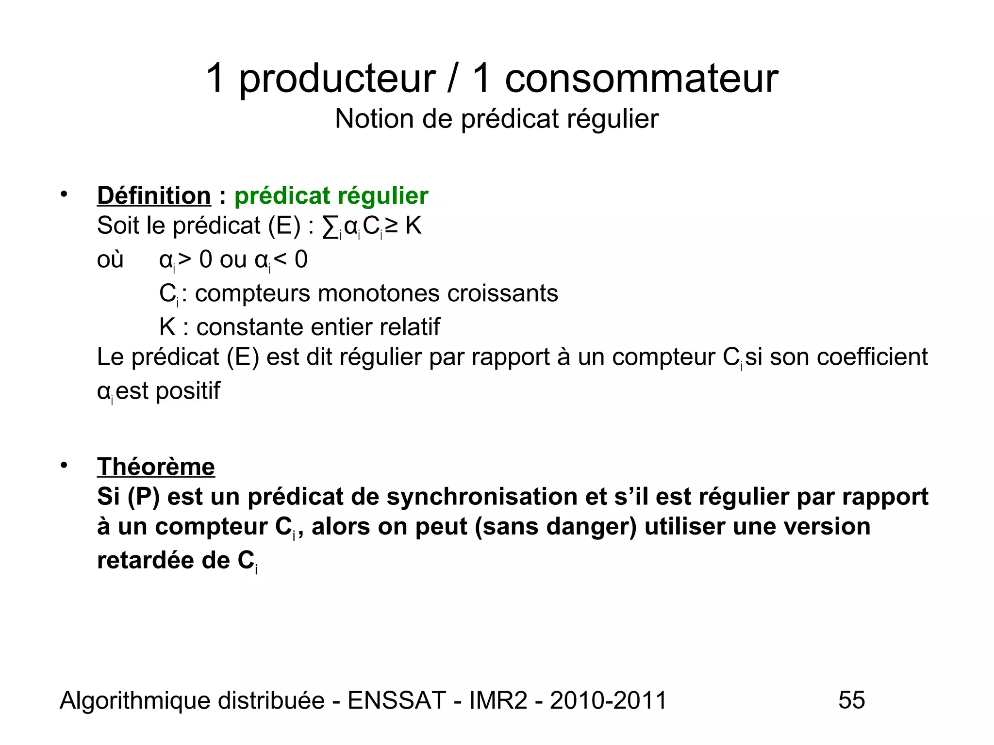 Algorithmique distribuée - ENSSAT - IMR2 - 2010-2011 55
1 producteur / 1 consommateur
Notion de prédicat régulier
• Définition : prédicat régulier
Soit le prédicat (E) : ∑i αi Ci ≥ K
où αi > 0 ou αi < 0
Ci : compteurs monotones croissants
K : constante entier relatif
Le prédicat (E) est dit régulier par rapport à un compteur Ci si son coefficient
αi est positif
• Théorème
Si (P) est un prédicat de synchronisation et s’il est régulier par rapport
à un compteur Ci , alors on peut (sans danger) utiliser une version
retardée de Ci
 