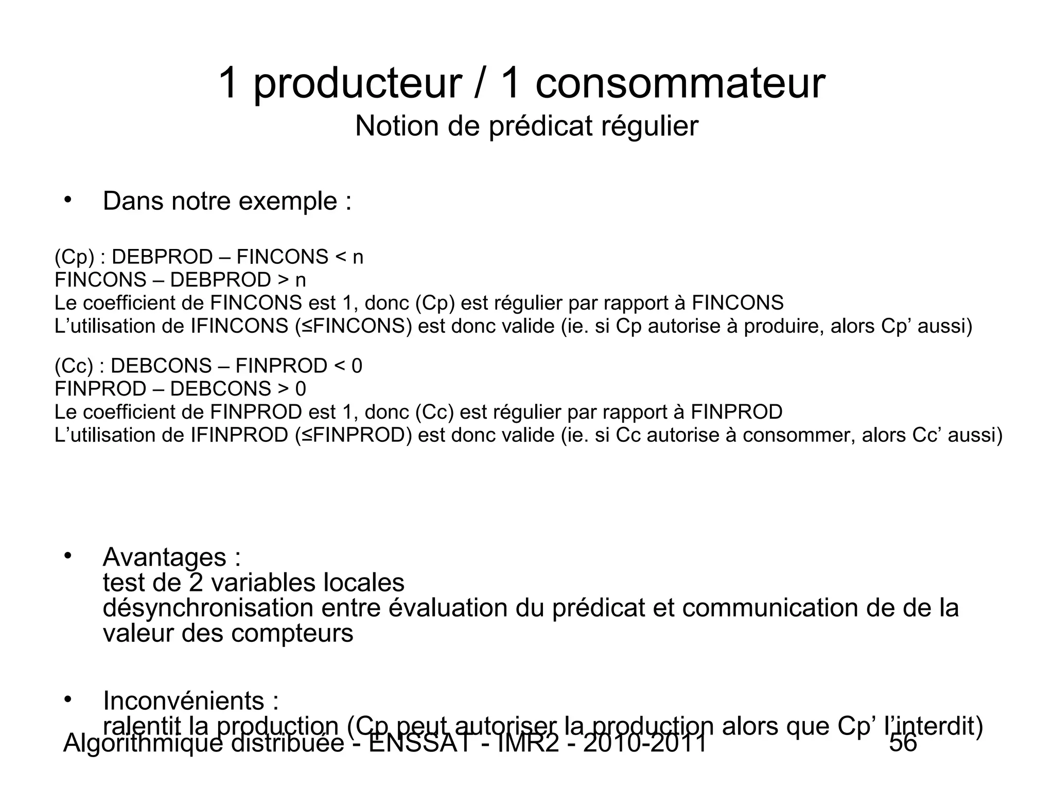 Algorithmique distribuée - ENSSAT - IMR2 - 2010-2011 56
1 producteur / 1 consommateur
Notion de prédicat régulier
• Dans notre exemple :
• Avantages :
test de 2 variables locales
désynchronisation entre évaluation du prédicat et communication de de la
valeur des compteurs
• Inconvénients :
ralentit la production (Cp peut autoriser la production alors que Cp’ l’interdit)
(Cp) : DEBPROD – FINCONS < n
FINCONS – DEBPROD > n
Le coefficient de FINCONS est 1, donc (Cp) est régulier par rapport à FINCONS
L’utilisation de IFINCONS (≤FINCONS) est donc valide (ie. si Cp autorise à produire, alors Cp’ aussi)
(Cc) : DEBCONS – FINPROD < 0
FINPROD – DEBCONS > 0
Le coefficient de FINPROD est 1, donc (Cc) est régulier par rapport à FINPROD
L’utilisation de IFINPROD (≤FINPROD) est donc valide (ie. si Cc autorise à consommer, alors Cc’ aussi)
 