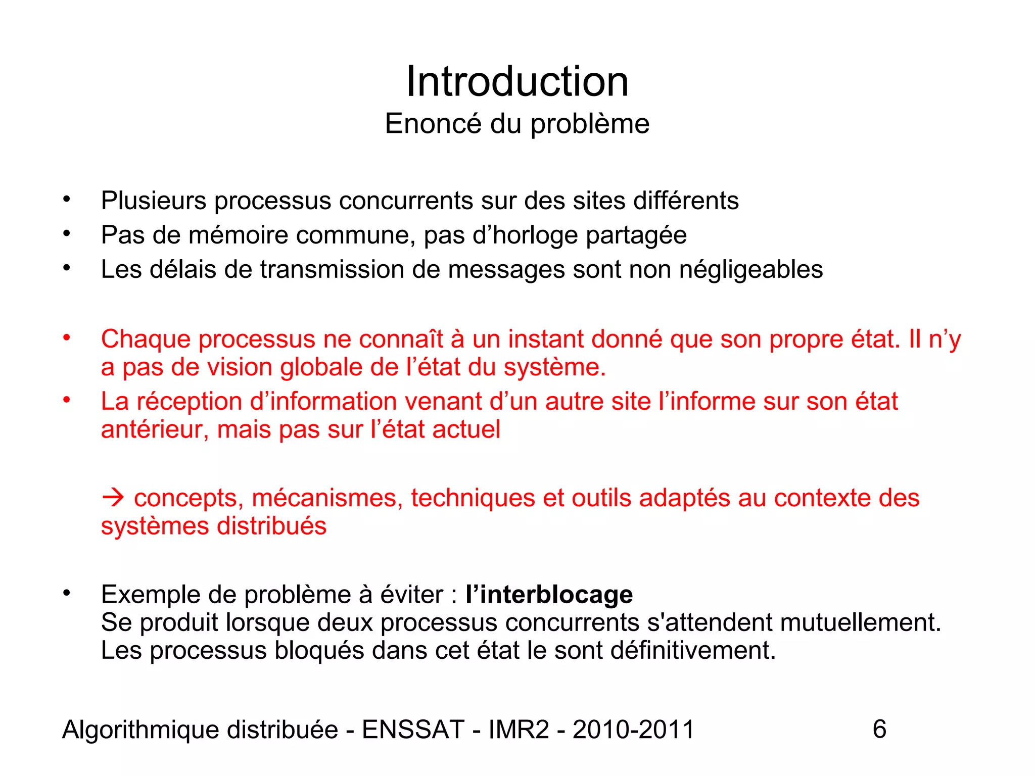 Algorithmique distribuée - ENSSAT - IMR2 - 2010-2011 6
• Plusieurs processus concurrents sur des sites différents
• Pas de mémoire commune, pas d’horloge partagée
• Les délais de transmission de messages sont non négligeables
• Chaque processus ne connaît à un instant donné que son propre état. Il n’y
a pas de vision globale de l’état du système.
• La réception d’information venant d’un autre site l’informe sur son état
antérieur, mais pas sur l’état actuel
 concepts, mécanismes, techniques et outils adaptés au contexte des
systèmes distribués
• Exemple de problème à éviter : l’interblocage
Se produit lorsque deux processus concurrents s'attendent mutuellement.
Les processus bloqués dans cet état le sont définitivement.
Introduction
Enoncé du problème
 
