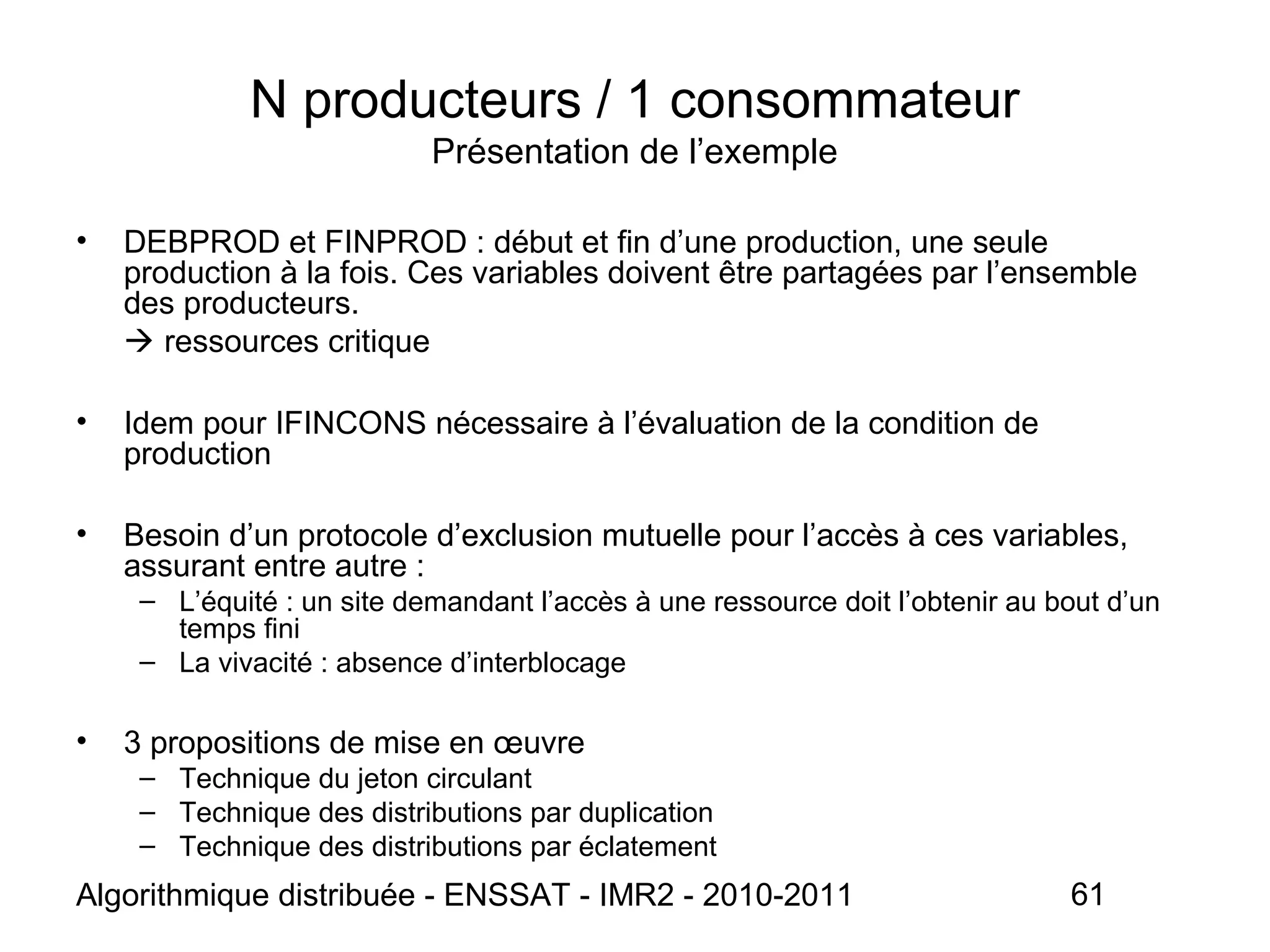 Algorithmique distribuée - ENSSAT - IMR2 - 2010-2011 61
N producteurs / 1 consommateur
Présentation de l’exemple
• DEBPROD et FINPROD : début et fin d’une production, une seule
production à la fois. Ces variables doivent être partagées par l’ensemble
des producteurs.
 ressources critique
• Idem pour IFINCONS nécessaire à l’évaluation de la condition de
production
• Besoin d’un protocole d’exclusion mutuelle pour l’accès à ces variables,
assurant entre autre :
– L’équité : un site demandant l’accès à une ressource doit l’obtenir au bout d’un
temps fini
– La vivacité : absence d’interblocage
• 3 propositions de mise en œuvre
– Technique du jeton circulant
– Technique des distributions par duplication
– Technique des distributions par éclatement
 