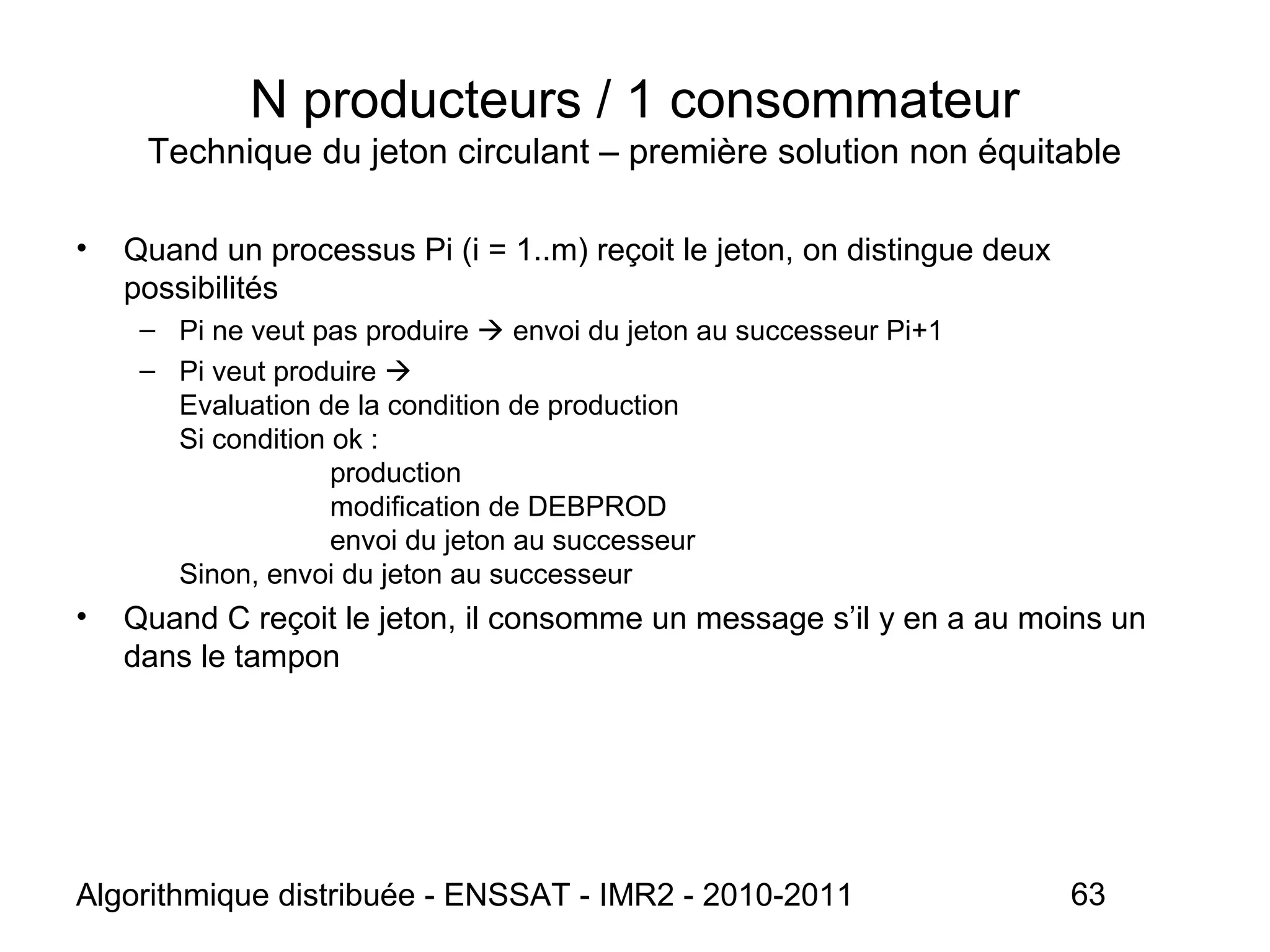 Algorithmique distribuée - ENSSAT - IMR2 - 2010-2011 63
N producteurs / 1 consommateur
Technique du jeton circulant – première solution non équitable
• Quand un processus Pi (i = 1..m) reçoit le jeton, on distingue deux
possibilités
– Pi ne veut pas produire  envoi du jeton au successeur Pi+1
– Pi veut produire 
Evaluation de la condition de production
Si condition ok :
production
modification de DEBPROD
envoi du jeton au successeur
Sinon, envoi du jeton au successeur
• Quand C reçoit le jeton, il consomme un message s’il y en a au moins un
dans le tampon
 