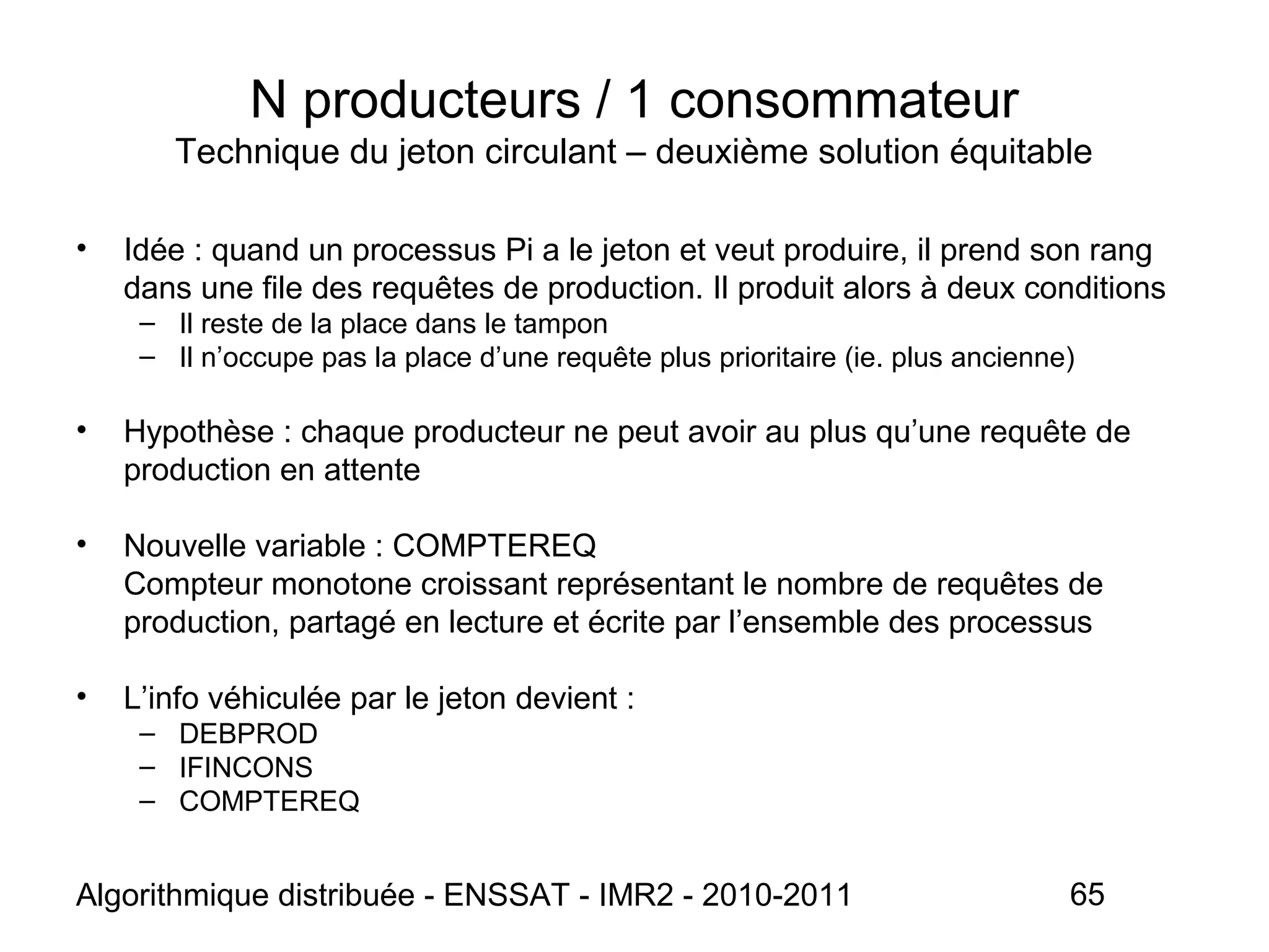 Algorithmique distribuée - ENSSAT - IMR2 - 2010-2011 65
N producteurs / 1 consommateur
Technique du jeton circulant – deuxième solution équitable
• Idée : quand un processus Pi a le jeton et veut produire, il prend son rang
dans une file des requêtes de production. Il produit alors à deux conditions
– Il reste de la place dans le tampon
– Il n’occupe pas la place d’une requête plus prioritaire (ie. plus ancienne)
• Hypothèse : chaque producteur ne peut avoir au plus qu’une requête de
production en attente
• Nouvelle variable : COMPTEREQ
Compteur monotone croissant représentant le nombre de requêtes de
production, partagé en lecture et écrite par l’ensemble des processus
• L’info véhiculée par le jeton devient :
– DEBPROD
– IFINCONS
– COMPTEREQ
 