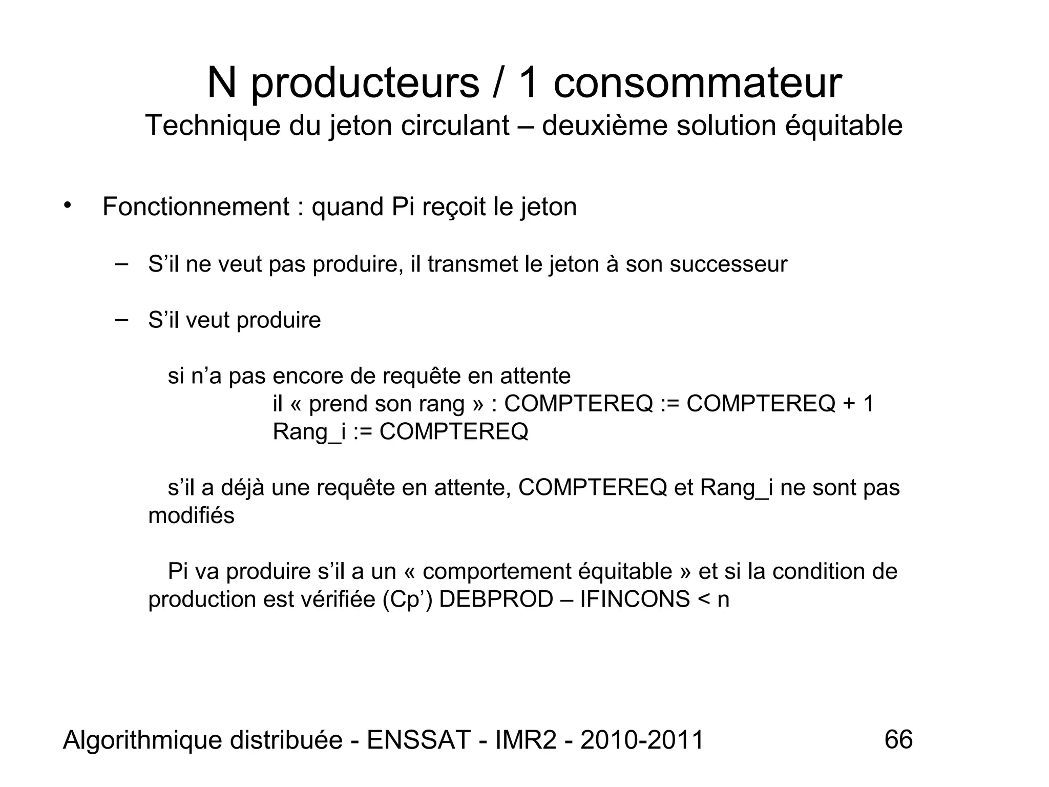 Algorithmique distribuée - ENSSAT - IMR2 - 2010-2011 66
N producteurs / 1 consommateur
Technique du jeton circulant – deuxième solution équitable
• Fonctionnement : quand Pi reçoit le jeton
– S’il ne veut pas produire, il transmet le jeton à son successeur
– S’il veut produire
si n’a pas encore de requête en attente
il « prend son rang » : COMPTEREQ := COMPTEREQ + 1
Rang_i := COMPTEREQ
s’il a déjà une requête en attente, COMPTEREQ et Rang_i ne sont pas
modifiés
Pi va produire s’il a un « comportement équitable » et si la condition de
production est vérifiée (Cp’) DEBPROD – IFINCONS < n
 