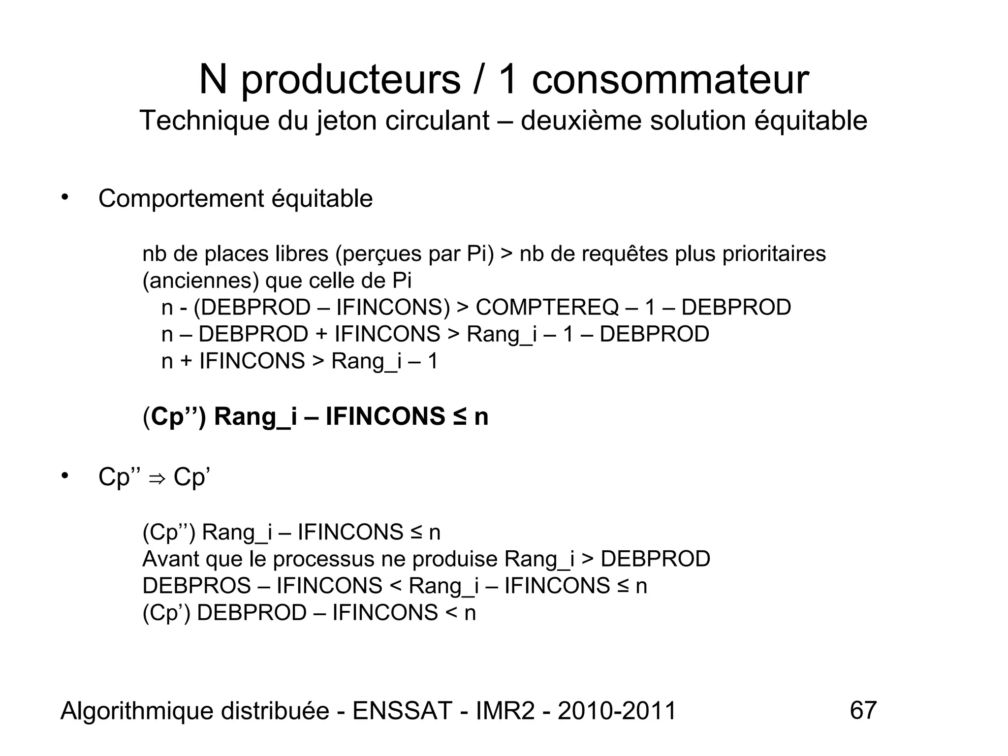Algorithmique distribuée - ENSSAT - IMR2 - 2010-2011 67
N producteurs / 1 consommateur
Technique du jeton circulant – deuxième solution équitable
• Comportement équitable
nb de places libres (perçues par Pi) > nb de requêtes plus prioritaires
(anciennes) que celle de Pi
n - (DEBPROD – IFINCONS) > COMPTEREQ – 1 – DEBPROD
n – DEBPROD + IFINCONS > Rang_i – 1 – DEBPROD
n + IFINCONS > Rang_i – 1
(Cp’’) Rang_i – IFINCONS ≤ n
• Cp’’ Cp’⇒
(Cp’’) Rang_i – IFINCONS ≤ n
Avant que le processus ne produise Rang_i > DEBPROD
DEBPROS – IFINCONS < Rang_i – IFINCONS ≤ n
(Cp’) DEBPROD – IFINCONS < n
 