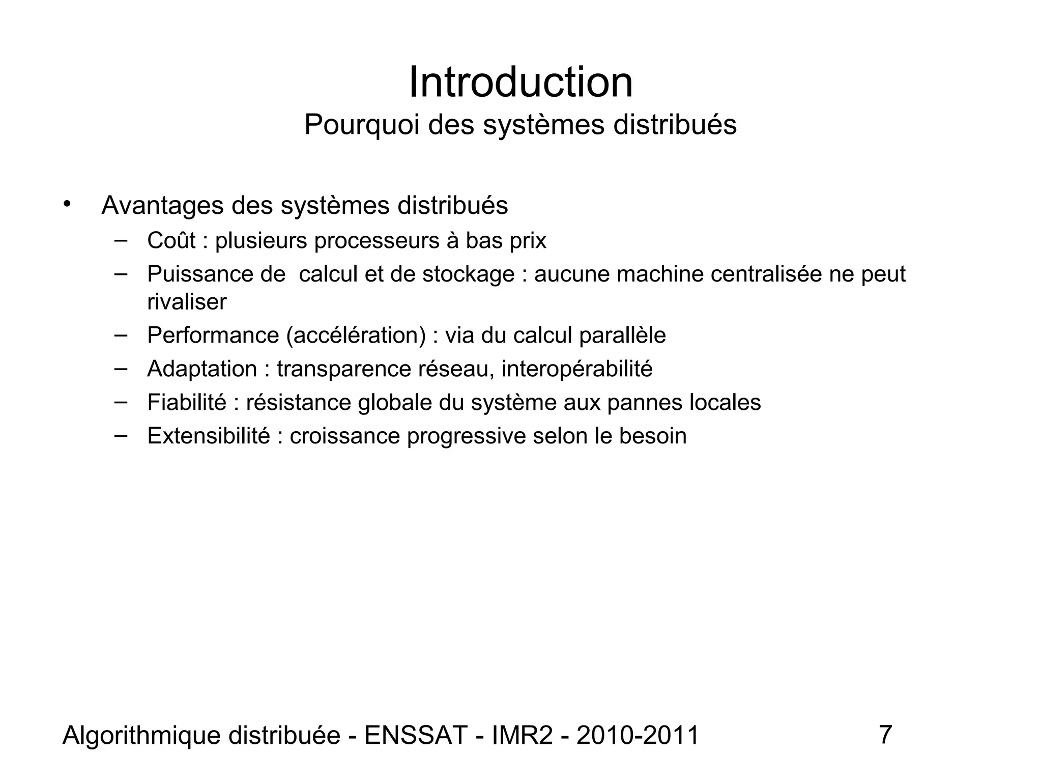 Algorithmique distribuée - ENSSAT - IMR2 - 2010-2011 7
Introduction
Pourquoi des systèmes distribués
• Avantages des systèmes distribués
– Coût : plusieurs processeurs à bas prix
– Puissance de calcul et de stockage : aucune machine centralisée ne peut
rivaliser
– Performance (accélération) : via du calcul parallèle
– Adaptation : transparence réseau, interopérabilité
– Fiabilité : résistance globale du système aux pannes locales
– Extensibilité : croissance progressive selon le besoin
 