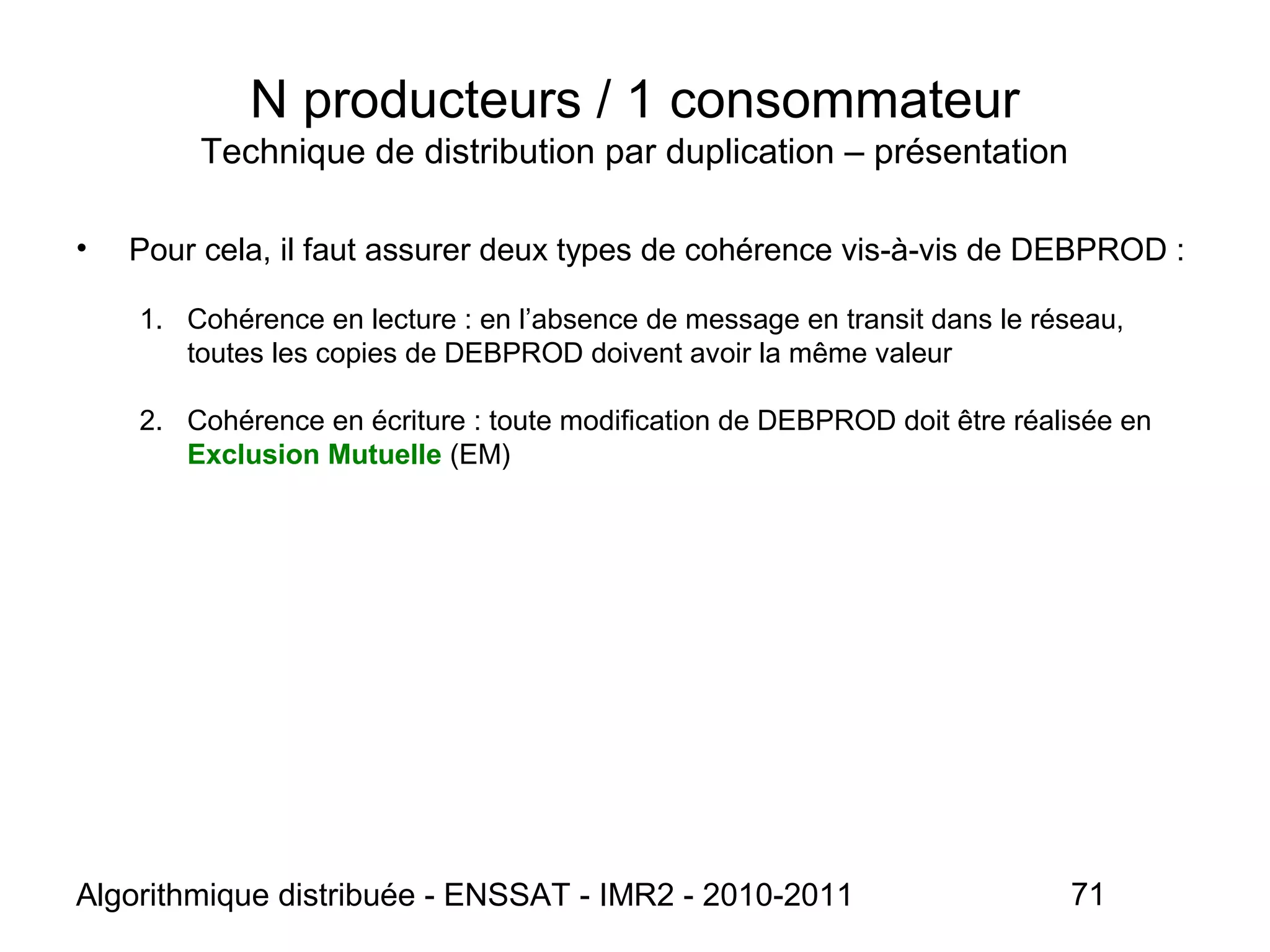 Algorithmique distribuée - ENSSAT - IMR2 - 2010-2011 71
N producteurs / 1 consommateur
Technique de distribution par duplication – présentation
• Pour cela, il faut assurer deux types de cohérence vis-à-vis de DEBPROD :
1. Cohérence en lecture : en l’absence de message en transit dans le réseau,
toutes les copies de DEBPROD doivent avoir la même valeur
2. Cohérence en écriture : toute modification de DEBPROD doit être réalisée en
Exclusion Mutuelle (EM)
 