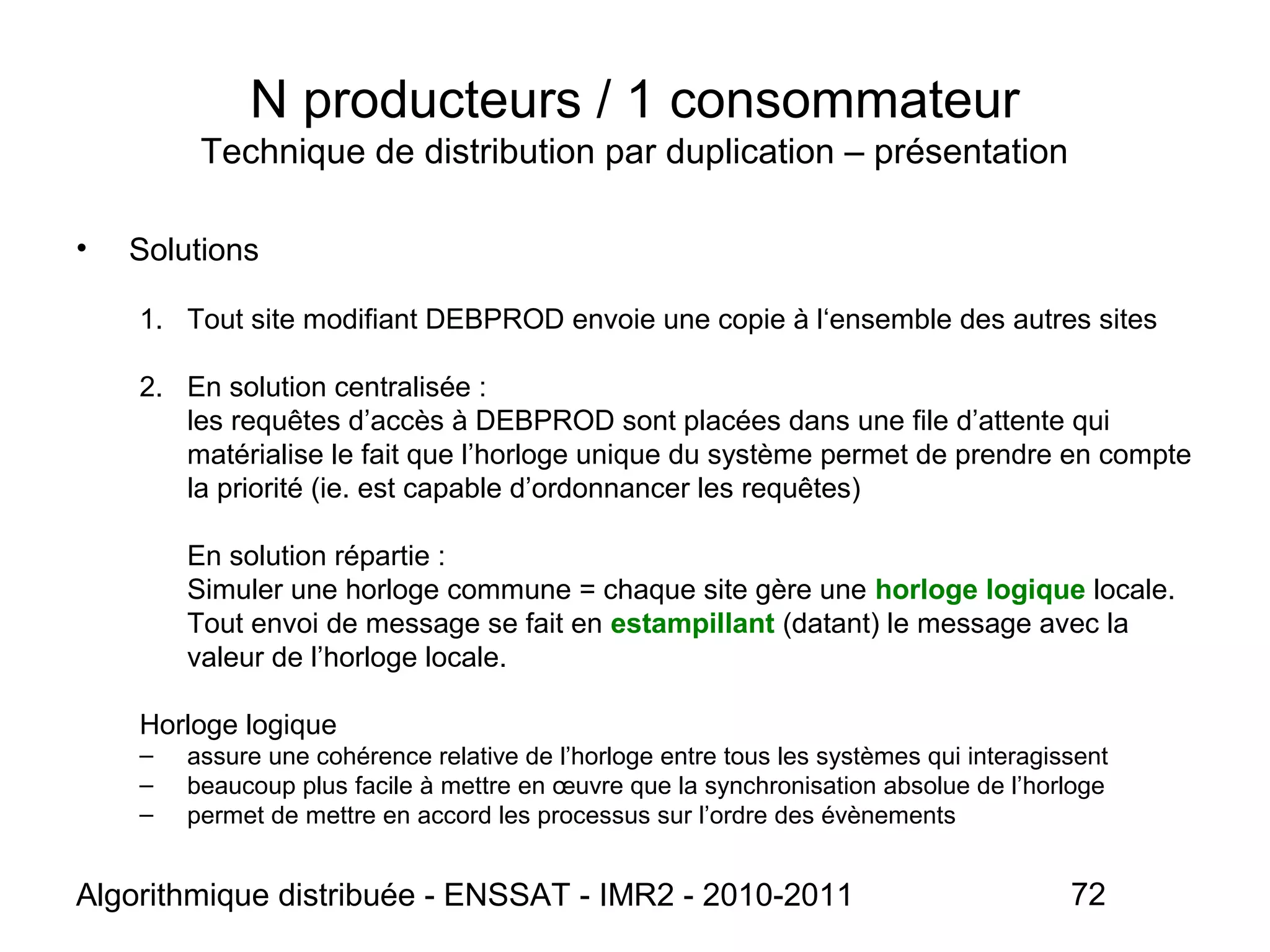 Algorithmique distribuée - ENSSAT - IMR2 - 2010-2011 72
N producteurs / 1 consommateur
Technique de distribution par duplication – présentation
• Solutions
1. Tout site modifiant DEBPROD envoie une copie à l‘ensemble des autres sites
2. En solution centralisée :
les requêtes d’accès à DEBPROD sont placées dans une file d’attente qui
matérialise le fait que l’horloge unique du système permet de prendre en compte
la priorité (ie. est capable d’ordonnancer les requêtes)
En solution répartie :
Simuler une horloge commune = chaque site gère une horloge logique locale.
Tout envoi de message se fait en estampillant (datant) le message avec la
valeur de l’horloge locale.
Horloge logique
– assure une cohérence relative de l’horloge entre tous les systèmes qui interagissent
– beaucoup plus facile à mettre en œuvre que la synchronisation absolue de l’horloge
– permet de mettre en accord les processus sur l’ordre des évènements
 