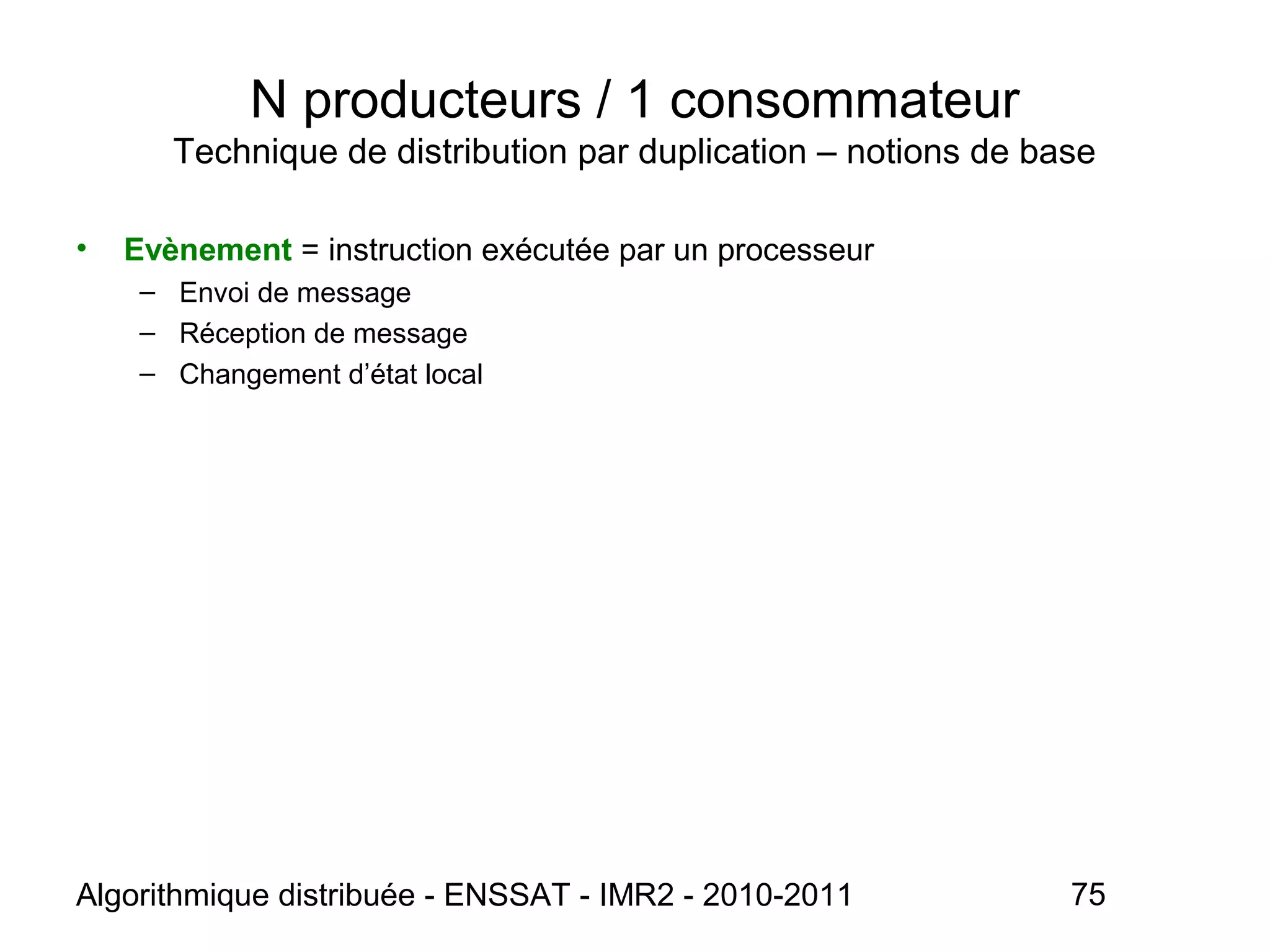 Algorithmique distribuée - ENSSAT - IMR2 - 2010-2011 75
N producteurs / 1 consommateur
Technique de distribution par duplication – notions de base
• Evènement = instruction exécutée par un processeur
– Envoi de message
– Réception de message
– Changement d’état local
 