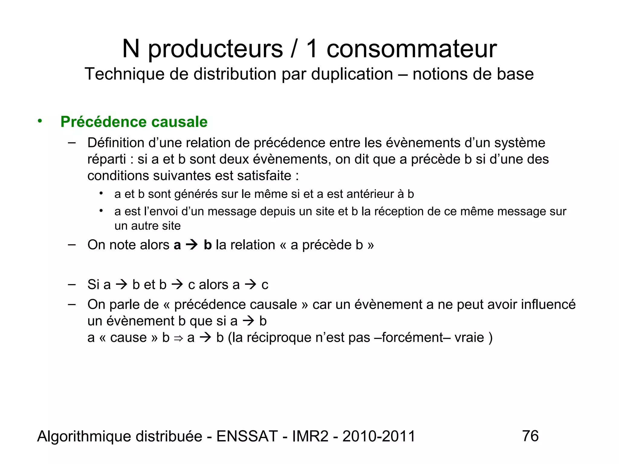 Algorithmique distribuée - ENSSAT - IMR2 - 2010-2011 76
N producteurs / 1 consommateur
Technique de distribution par duplication – notions de base
• Précédence causale
– Définition d’une relation de précédence entre les évènements d’un système
réparti : si a et b sont deux évènements, on dit que a précède b si d’une des
conditions suivantes est satisfaite :
• a et b sont générés sur le même si et a est antérieur à b
• a est l’envoi d’un message depuis un site et b la réception de ce même message sur
un autre site
– On note alors a  b la relation « a précède b »
– Si a  b et b  c alors a  c
– On parle de « précédence causale » car un évènement a ne peut avoir influencé
un évènement b que si a  b
a « cause » b a⇒  b (la réciproque n’est pas –forcément– vraie )
 