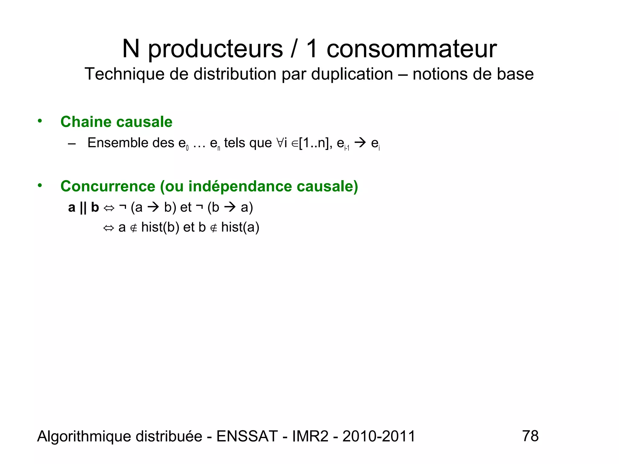 Algorithmique distribuée - ENSSAT - IMR2 - 2010-2011 78
N producteurs / 1 consommateur
Technique de distribution par duplication – notions de base
• Chaine causale
– Ensemble des e0 … en tels que i [1..n], e∀ ∈ i-1  ei
• Concurrence (ou indépendance causale)
a || b ¬ (a⇔  b) et ¬ (b  a)
⇔ a hist(b) et b hist(a)∉ ∉
 