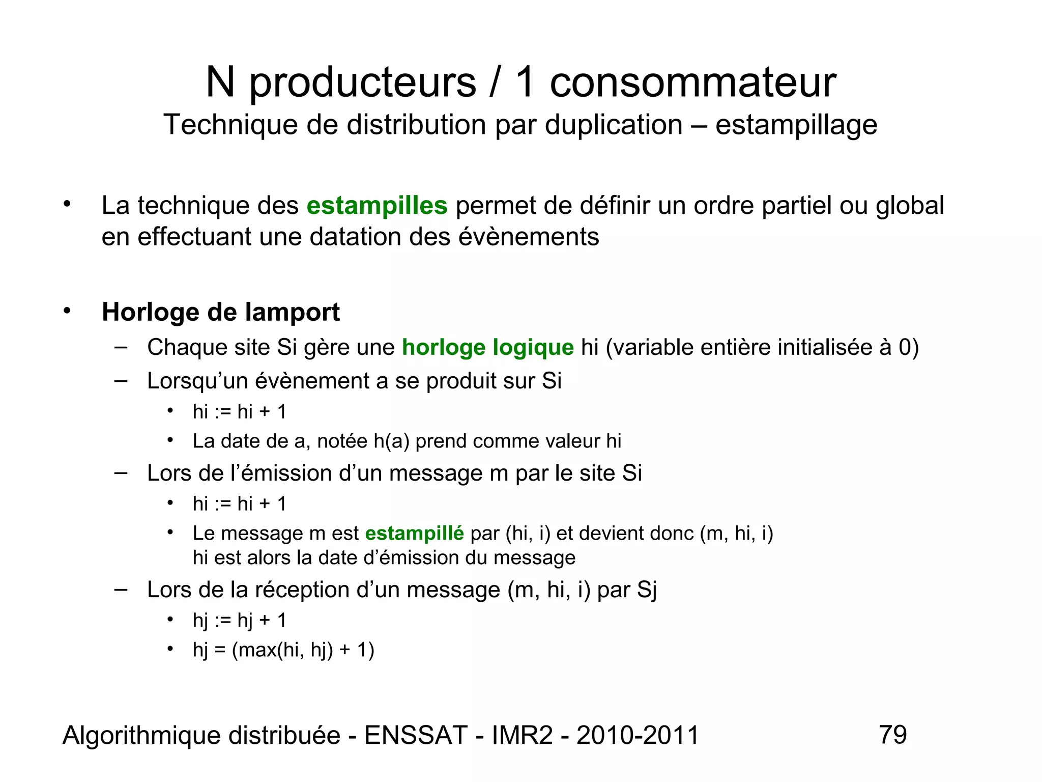 Algorithmique distribuée - ENSSAT - IMR2 - 2010-2011 79
N producteurs / 1 consommateur
Technique de distribution par duplication – estampillage
• La technique des estampilles permet de définir un ordre partiel ou global
en effectuant une datation des évènements
• Horloge de lamport
– Chaque site Si gère une horloge logique hi (variable entière initialisée à 0)
– Lorsqu’un évènement a se produit sur Si
• hi := hi + 1
• La date de a, notée h(a) prend comme valeur hi
– Lors de l’émission d’un message m par le site Si
• hi := hi + 1
• Le message m est estampillé par (hi, i) et devient donc (m, hi, i)
hi est alors la date d’émission du message
– Lors de la réception d’un message (m, hi, i) par Sj
• hj := hj + 1
• hj = (max(hi, hj) + 1)
 