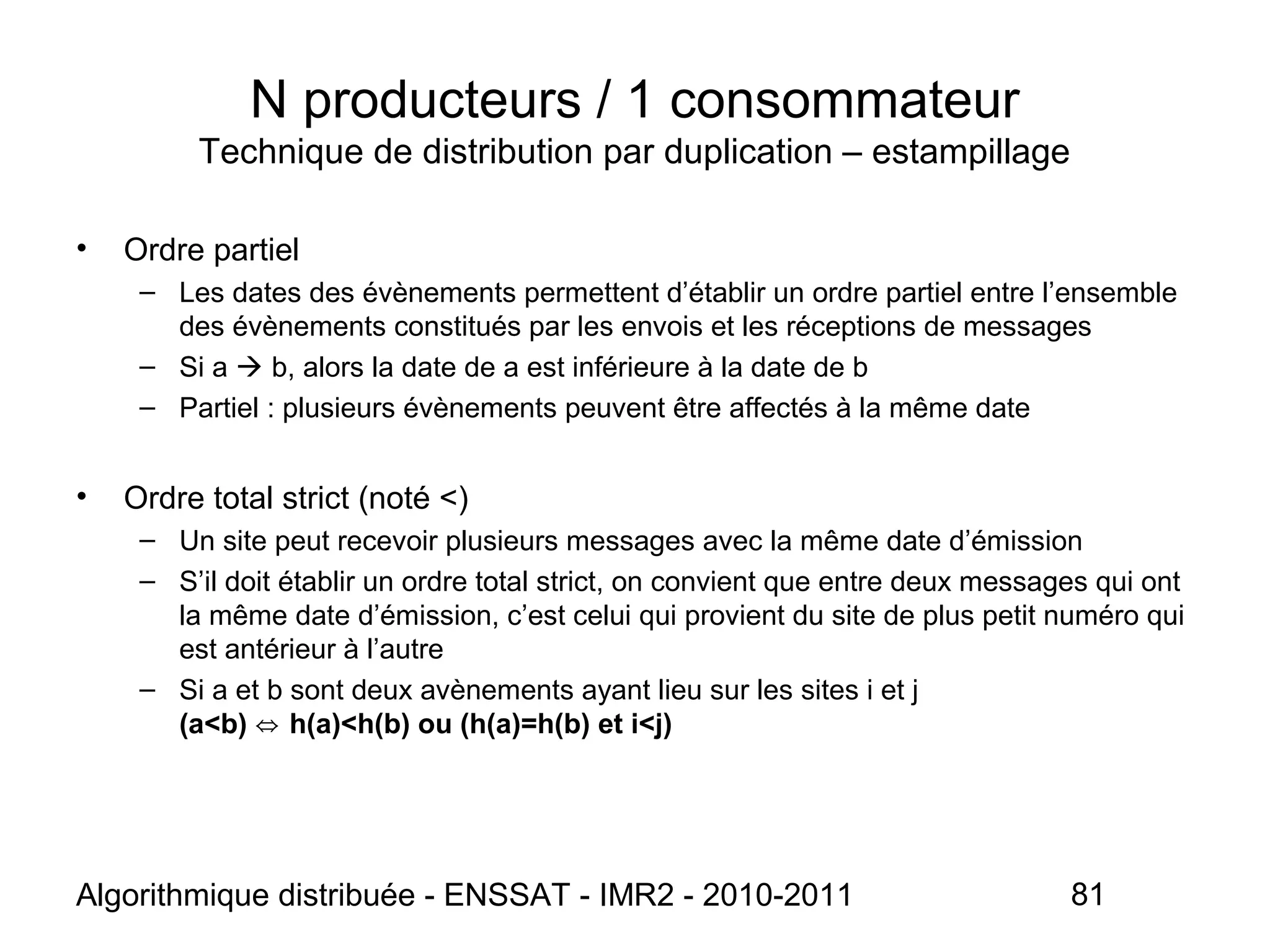 Algorithmique distribuée - ENSSAT - IMR2 - 2010-2011 81
N producteurs / 1 consommateur
Technique de distribution par duplication – estampillage
• Ordre partiel
– Les dates des évènements permettent d’établir un ordre partiel entre l’ensemble
des évènements constitués par les envois et les réceptions de messages
– Si a  b, alors la date de a est inférieure à la date de b
– Partiel : plusieurs évènements peuvent être affectés à la même date
• Ordre total strict (noté <)
– Un site peut recevoir plusieurs messages avec la même date d’émission
– S’il doit établir un ordre total strict, on convient que entre deux messages qui ont
la même date d’émission, c’est celui qui provient du site de plus petit numéro qui
est antérieur à l’autre
– Si a et b sont deux avènements ayant lieu sur les sites i et j
(a<b) h(a)<h(b) ou (h(a)=h(b) et i<j)⇔
 