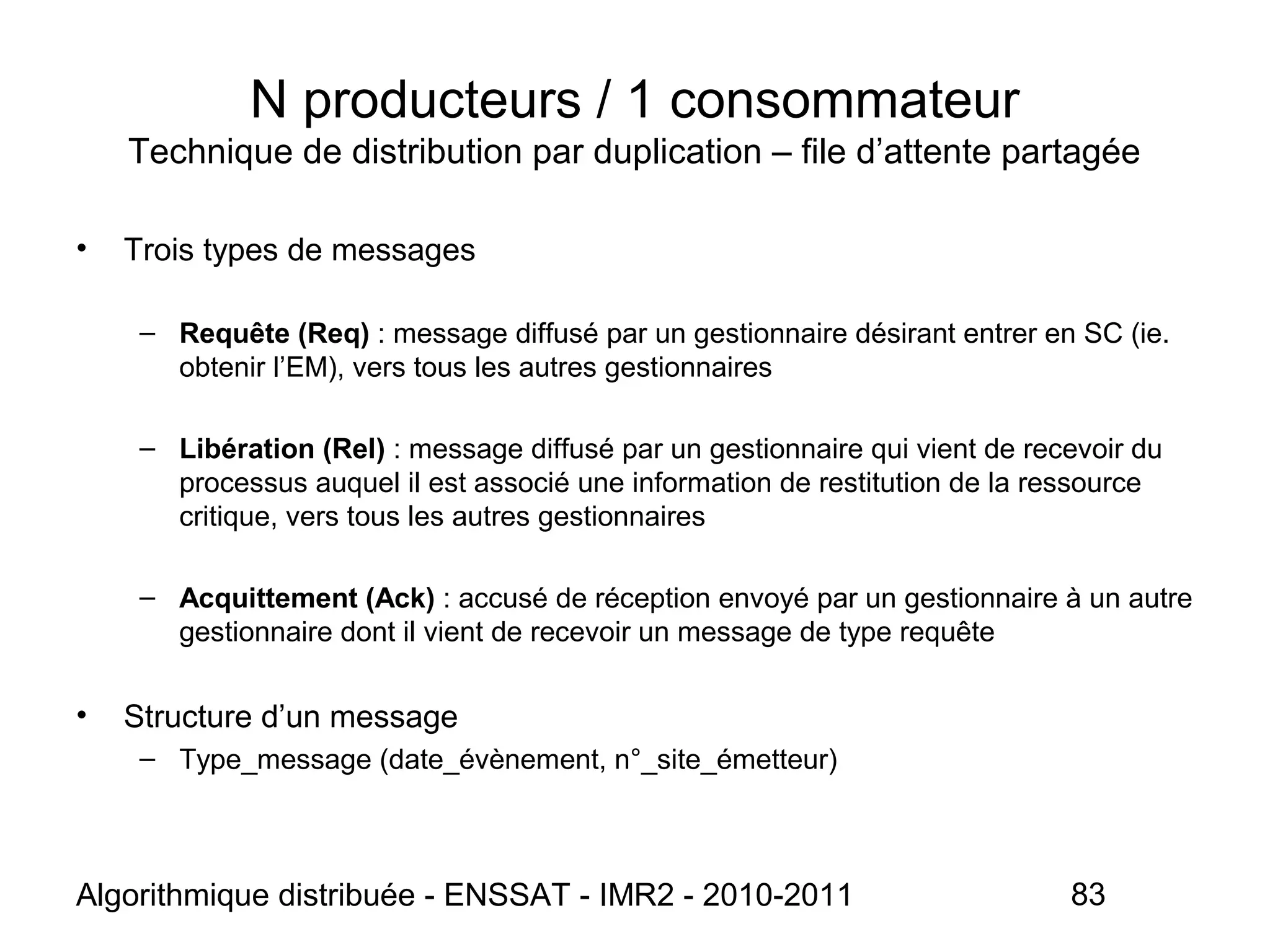 Algorithmique distribuée - ENSSAT - IMR2 - 2010-2011 83
N producteurs / 1 consommateur
Technique de distribution par duplication – file d’attente partagée
• Trois types de messages
– Requête (Req) : message diffusé par un gestionnaire désirant entrer en SC (ie.
obtenir l’EM), vers tous les autres gestionnaires
– Libération (Rel) : message diffusé par un gestionnaire qui vient de recevoir du
processus auquel il est associé une information de restitution de la ressource
critique, vers tous les autres gestionnaires
– Acquittement (Ack) : accusé de réception envoyé par un gestionnaire à un autre
gestionnaire dont il vient de recevoir un message de type requête
• Structure d’un message
– Type_message (date_évènement, n°_site_émetteur)
 