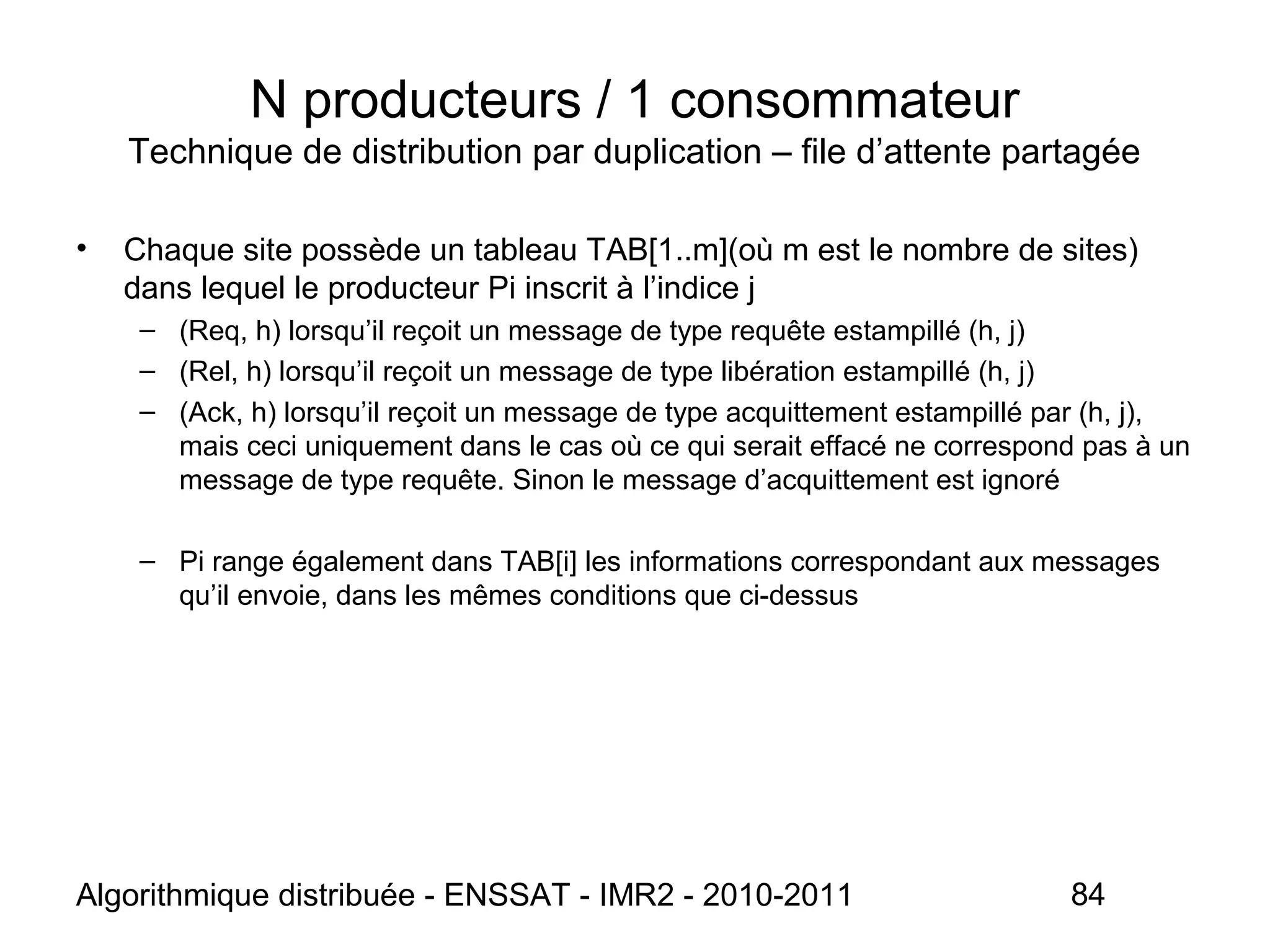 Algorithmique distribuée - ENSSAT - IMR2 - 2010-2011 84
N producteurs / 1 consommateur
Technique de distribution par duplication – file d’attente partagée
• Chaque site possède un tableau TAB[1..m](où m est le nombre de sites)
dans lequel le producteur Pi inscrit à l’indice j
– (Req, h) lorsqu’il reçoit un message de type requête estampillé (h, j)
– (Rel, h) lorsqu’il reçoit un message de type libération estampillé (h, j)
– (Ack, h) lorsqu’il reçoit un message de type acquittement estampillé par (h, j),
mais ceci uniquement dans le cas où ce qui serait effacé ne correspond pas à un
message de type requête. Sinon le message d’acquittement est ignoré
– Pi range également dans TAB[i] les informations correspondant aux messages
qu’il envoie, dans les mêmes conditions que ci-dessus
 