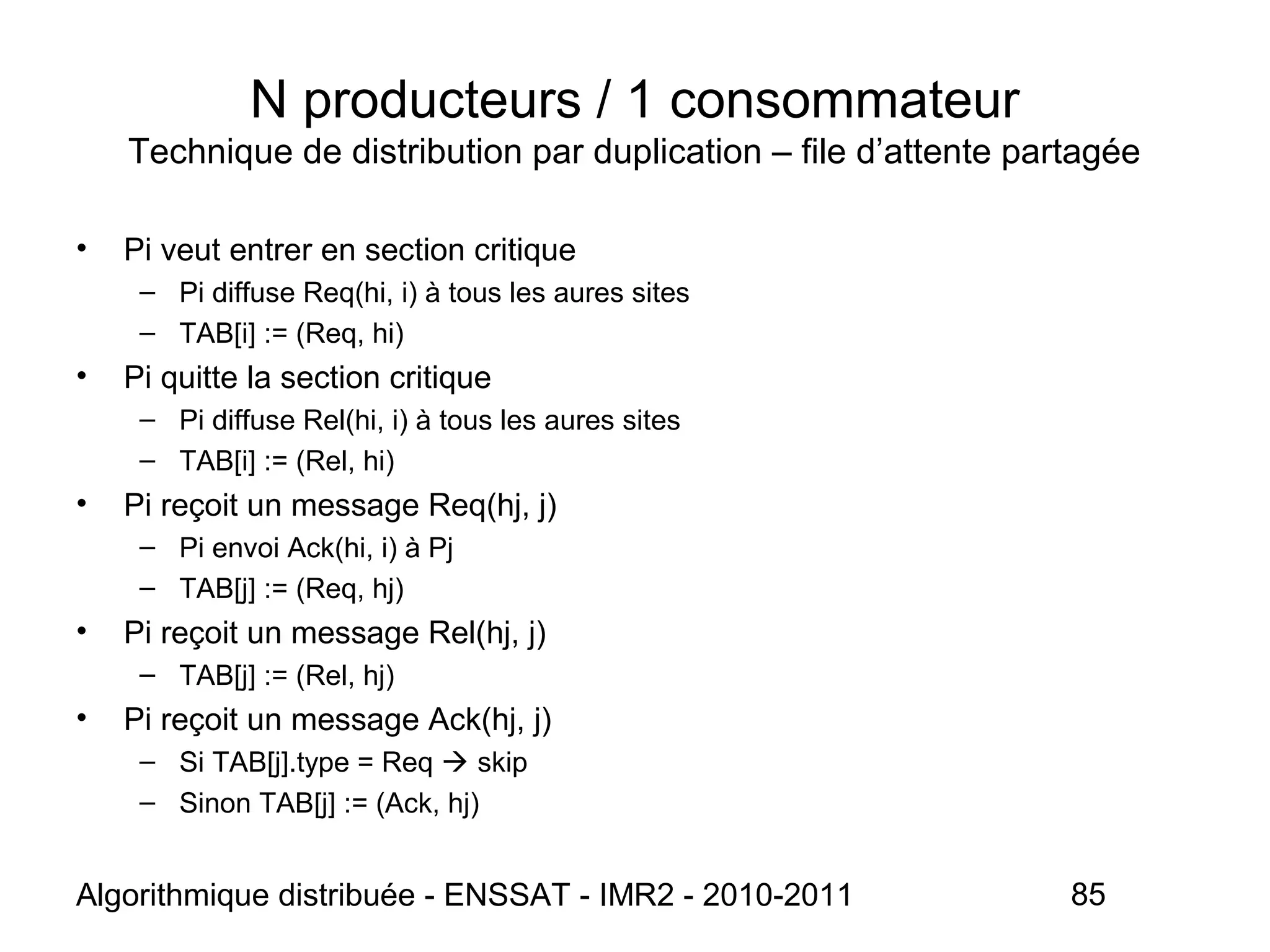 Algorithmique distribuée - ENSSAT - IMR2 - 2010-2011 85
N producteurs / 1 consommateur
Technique de distribution par duplication – file d’attente partagée
• Pi veut entrer en section critique
– Pi diffuse Req(hi, i) à tous les aures sites
– TAB[i] := (Req, hi)
• Pi quitte la section critique
– Pi diffuse Rel(hi, i) à tous les aures sites
– TAB[i] := (Rel, hi)
• Pi reçoit un message Req(hj, j)
– Pi envoi Ack(hi, i) à Pj
– TAB[j] := (Req, hj)
• Pi reçoit un message Rel(hj, j)
– TAB[j] := (Rel, hj)
• Pi reçoit un message Ack(hj, j)
– Si TAB[j].type = Req  skip
– Sinon TAB[j] := (Ack, hj)
 