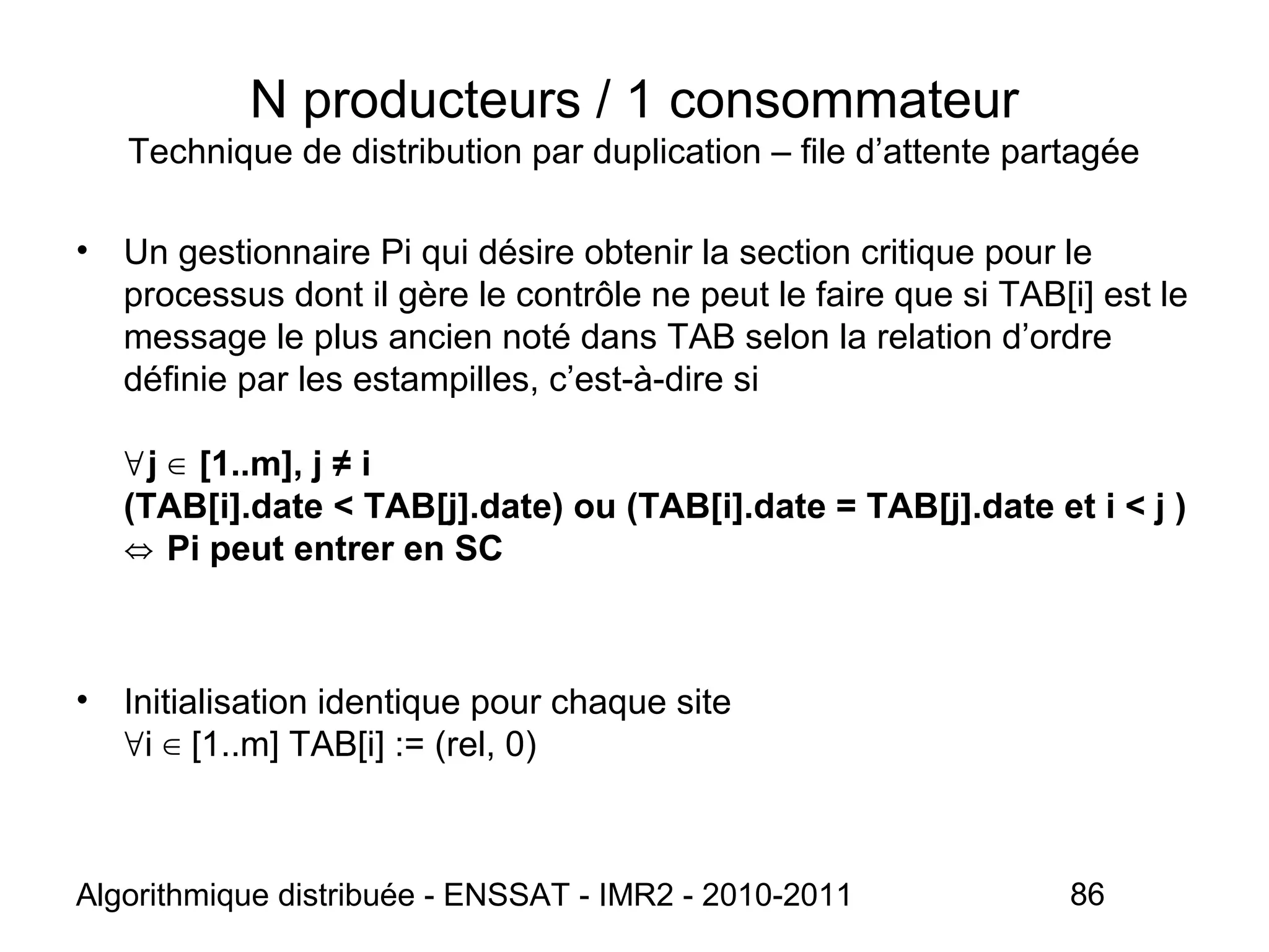 Algorithmique distribuée - ENSSAT - IMR2 - 2010-2011 86
N producteurs / 1 consommateur
Technique de distribution par duplication – file d’attente partagée
• Un gestionnaire Pi qui désire obtenir la section critique pour le
processus dont il gère le contrôle ne peut le faire que si TAB[i] est le
message le plus ancien noté dans TAB selon la relation d’ordre
définie par les estampilles, c’est-à-dire si
j [1..m], j ≠ i∀ ∈
(TAB[i].date < TAB[j].date) ou (TAB[i].date = TAB[j].date et i < j )
Pi peut entrer en SC⇔
• Initialisation identique pour chaque site
i [1..m] TAB[i] := (rel, 0)∀ ∈
 