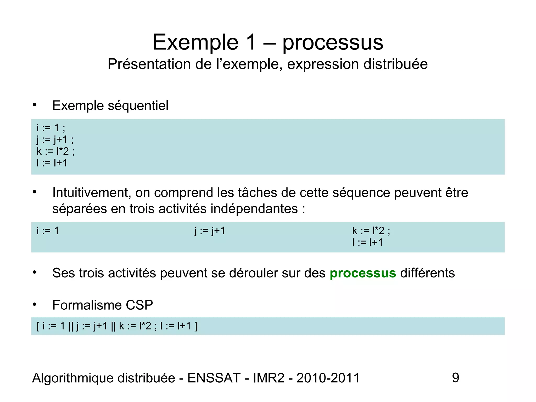 Algorithmique distribuée - ENSSAT - IMR2 - 2010-2011 9
Exemple 1 – processus
Présentation de l’exemple, expression distribuée
• Exemple séquentiel
• Intuitivement, on comprend les tâches de cette séquence peuvent être
séparées en trois activités indépendantes :
• Ses trois activités peuvent se dérouler sur des processus différents
• Formalisme CSP
i := 1 j := j+1 k := l*2 ;
l := l+1
i := 1 ;
j := j+1 ;
k := l*2 ;
l := l+1
[ i := 1 || j := j+1 || k := l*2 ; l := l+1 ]
 