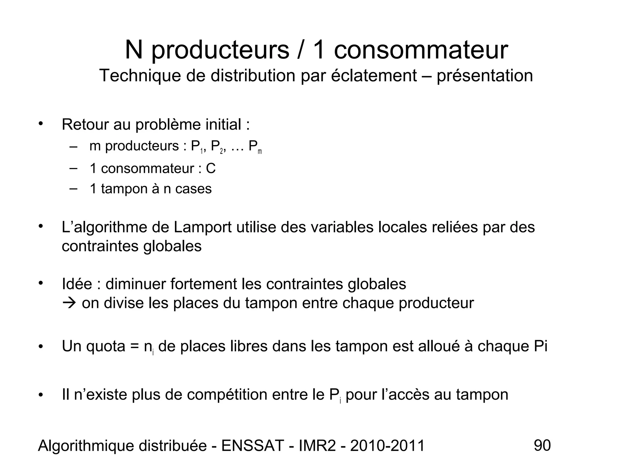 Algorithmique distribuée - ENSSAT - IMR2 - 2010-2011 90
N producteurs / 1 consommateur
Technique de distribution par éclatement – présentation
• Retour au problème initial :
– m producteurs : P1, P2, … Pm
– 1 consommateur : C
– 1 tampon à n cases
• L’algorithme de Lamport utilise des variables locales reliées par des
contraintes globales
• Idée : diminuer fortement les contraintes globales
 on divise les places du tampon entre chaque producteur
• Un quota = ni de places libres dans les tampon est alloué à chaque Pi
• Il n’existe plus de compétition entre le Pi pour l’accès au tampon
 