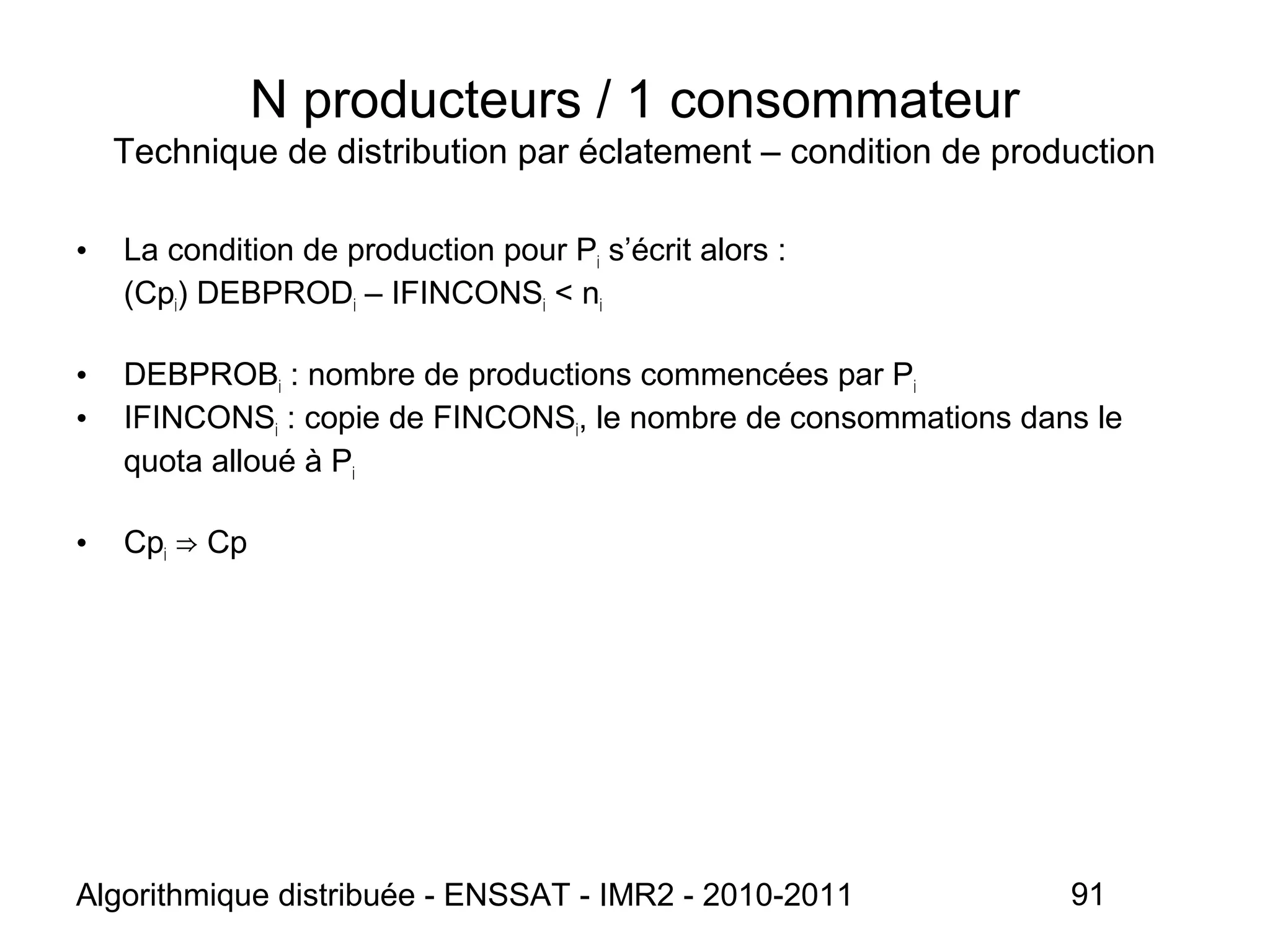 Algorithmique distribuée - ENSSAT - IMR2 - 2010-2011 91
N producteurs / 1 consommateur
Technique de distribution par éclatement – condition de production
• La condition de production pour Pi s’écrit alors :
(Cpi) DEBPRODi – IFINCONSi < ni
• DEBPROBi : nombre de productions commencées par Pi
• IFINCONSi : copie de FINCONSi, le nombre de consommations dans le
quota alloué à Pi
• Cpi Cp⇒
 