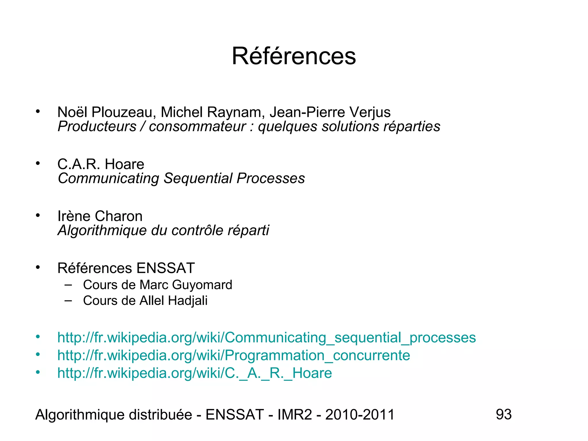 Algorithmique distribuée - ENSSAT - IMR2 - 2010-2011 93
Références
• Noël Plouzeau, Michel Raynam, Jean-Pierre Verjus
Producteurs / consommateur : quelques solutions réparties
• C.A.R. Hoare
Communicating Sequential Processes
• Irène Charon
Algorithmique du contrôle réparti
• Références ENSSAT
– Cours de Marc Guyomard
– Cours de Allel Hadjali
• http://fr.wikipedia.org/wiki/Communicating_sequential_processes
• http://fr.wikipedia.org/wiki/Programmation_concurrente
• http://fr.wikipedia.org/wiki/C._A._R._Hoare
 
