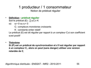 Algorithmique distribuée - ENSSAT - IMR2 - 2010-2011 55
1 producteur / 1 consommateur
Notion de prédicat régulier
• Définition : prédicat régulier
Soit le prédicat (E) : ∑i αi Ci ≥ K
où αi > 0 ou αi < 0
Ci : compteurs monotones croissants
K : constante entier relatif
Le prédicat (E) est dit régulier par rapport à un compteur Ci si son coefficient
αi est positif
• Théorème
Si (P) est un prédicat de synchronisation et s’il est régulier par rapport
à un compteur Ci , alors on peut (sans danger) utiliser une version
retardée de Ci
 