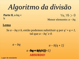Algoritmo da divisãoAlgoritmo da divisão
Parte IIParte II, a-bq <, a-bq <
bb Menor elemento: a – bq.
Lema
Se a – bq ≥ b, então podemos substituir q por q' = q + 1,
tal que a – bq' ≥ 0.
a – b(q + 1)a – bq
q < q+1-bq > -b(q+1)a –bq > a – b(q+1)
ABSURDO!
Lugar de estudante
bq < b(q+1)
Lugar de estudanteLugar de estudante
 