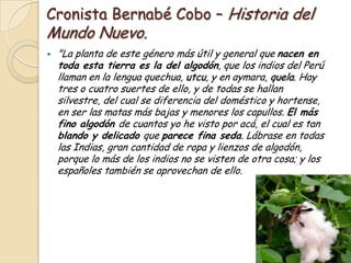 Cronista Bernabé Cobo – Historia del
Mundo Nuevo.


"La planta de este género más útil y general que nacen en
toda esta tierra es la del algodón, que los indios del Perú
llaman en la lengua quechua, utcu, y en aymara, quela. Hay
tres o cuatro suertes de ello, y de todas se hallan
silvestre, del cual se diferencia del doméstico y hortense,
en ser las matas más bajas y menores los capullos. El más
fino algodón de cuantos yo he visto por acá, el cual es tan
blando y delicado que parece fina seda. Lábrase en todas
las Indias, gran cantidad de ropa y lienzos de algodón,
porque lo más de los indios no se visten de otra cosa; y los
españoles también se aprovechan de ello.

 