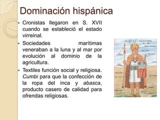 Dominación hispánica






Cronistas llegaron en S. XVII
cuando se estableció el estado
virreinal.
Sociedades
marítimas
veneraban a la luna y al mar por
evolución al dominio de la
agricultura.
Textiles función social y religiosa.
Cumbi para que la confección de
la ropa del inca y abasca,
producto casero de calidad para
ofrendas religiosas.

 