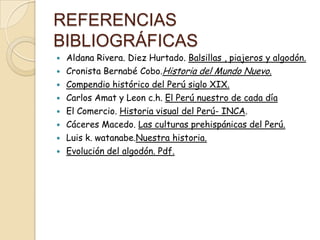 REFERENCIAS
BIBLIOGRÁFICAS











Aldana Rivera. Diez Hurtado. Balsillas , piajeros y algodón.
Cronista Bernabé Cobo.Historia del Mundo Nuevo.
Compendio histórico del Perú siglo XIX.
Carlos Amat y Leon c.h. El Perú nuestro de cada día
El Comercio. Historia visual del Perú- INCA.
Cáceres Macedo. Las culturas prehispánicas del Perú.
Luis k. watanabe.Nuestra historia.
Evolución del algodón. Pdf.

 