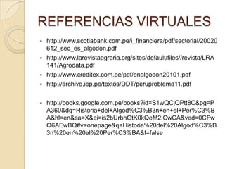 REFERENCIAS VIRTUALES








http://www.scotiabank.com.pe/i_financiera/pdf/sectorial/20020
612_sec_es_algodon.pdf
http://www.larevistaagraria.org/sites/default/files//revista/LRA
141/Agrodata.pdf
http://www.creditex.com.pe/pdf/enalgodon20101.pdf
http://archivo.iep.pe/textos/DDT/peruproblema11.pdf
http://books.google.com.pe/books?id=S1wQCjQPtt8C&pg=P
A360&dq=Historia+del+Algod%C3%B3n+en+el+Per%C3%B
A&hl=en&sa=X&ei=is2bUrbhGtK0kQeM2ICwCA&ved=0CFw
Q6AEwBQ#v=onepage&q=Historia%20del%20Algod%C3%B
3n%20en%20el%20Per%C3%BA&f=false

 