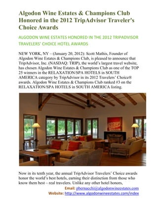 Algodon Wine Estates & Champions Club
Honored in the 2012 TripAdvisor Traveler's
Choice Awards
ALGODON WINE ESTATES HONORED IN THE 2012 TRIPADVISOR
TRAVELERS’ CHOICE HOTEL AWARDS

NEW YORK, NY – (January 20, 2012): Scott Mathis, Founder of
Algodon Wine Estates & Champions Club, is pleased to announce that
TripAdvisor, Inc. (NASDAQ: TRIP), the world’s largest travel website,
has chosen Algodon Wine Estates & Champions Club as one of the TOP
25 winners in the RELAXATION/SPA HOTELS in SOUTH
AMERICA category by TripAdvisor in its 2012 Travelers’ Choice®
awards. Algodon Wine Estates & Champions Club ranked #3 on the
RELAXATION/SPA HOTELS in SOUTH AMERICA listing.




Now in its tenth year, the annual TripAdvisor Travelers’ Choice awards
honor the world’s best hotels, earning their distinction from those who
know them best – real travelers. Unlike any other hotel honors,
                             Email: pbernacchi@algodonwineestates.com
                  Website: http://www.algodonwineestates.com/index
 
