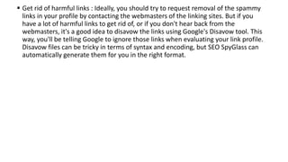  Get rid of harmful links : Ideally, you should try to request removal of the spammy
links in your profile by contacting the webmasters of the linking sites. But if you
have a lot of harmful links to get rid of, or if you don't hear back from the
webmasters, it's a good idea to disavow the links using Google's Disavow tool. This
way, you'll be telling Google to ignore those links when evaluating your link profile.
Disavow files can be tricky in terms of syntax and encoding, but SEO SpyGlass can
automatically generate them for you in the right format.
 