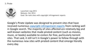 Google's Pirate Update was designed to prevent sites that have
received numerous copyright infringement reports from ranking well
in Google search. The majority of sites affected are relatively big and
well-known websites that made pirated content (such as movies,
music, or books) available to visitors for free, particularly torrent
sites. That said, it still isn't in Google's power to follow through with
the numerous new sites with pirated content that emerge literally
every day.
3. Pirate
Launched: Aug 2012
Rollouts: Oct 2014
Goal: De-rank sites with copyright infringement reports
 