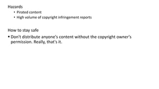 Hazards
• Pirated content
• High volume of copyright infringement reports
How to stay safe
 Don't distribute anyone's content without the copyright owner's
permission. Really, that's it.
 