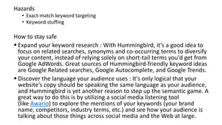 Hazards
• Exact-match keyword targeting
• Keyword stuffing
How to stay safe
 Expand your keyword research : With Hummingbird, it's a good idea to
focus on related searches, synonyms and co-occurring terms to diversify
your content, instead of relying solely on short-tail terms you'd get from
Google AdWords. Great sources of Hummingbird-friendly keyword ideas
are Google Related searches, Google Autocomplete, and Google Trends.
 Discover the language your audience uses : It's only logical that your
website's copy should be speaking the same language as your audience,
and Hummingbird is yet another reason to step up the semantic game. A
great way to do this is by utilizing a social media listening tool
(like Awario) to explore the mentions of your keywords (your brand
name, competitors, industry terms, etc.) and see how your audience is
talking about those things across social media and the Web at large.
 