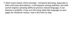  Ditch exact-match, think concepts : Unnatural phrasing, especially in
titles and meta descriptions, is still popular among websites, but with
search engines' growing ability to process natural language, it can
become a problem. If you are still using robot-like language on your
pages for whatever reason, now is the time to stop.
 