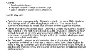 Hazards
• Poorly optimized pages
• Improper setup of a Google My Business page
• Lack of citations in local directories (if relevant)
How to stay safe
 Optimize your pages properly : Pigeon brought in the same SEO criteria for
local listings as for all other Google search results. That means local
businesses now need to invest a lot of effort into on-page optimization.
 Set up a Google My Business page - Creating a Google My Business Page for
your local biz is the first step to being included in Google's local index. Your
second step will be to verify your ownership of the listing; typically, this
involves receiving a letter from Google with a pin number which you must
enter to complete verification.
 Get featured in relevant local directories - Local directories, like Yelp,
TripAdvisor and the like, have seen a major ranking boost after Pigeon. So
while it may be harder for your site to rank within the top results now, it's a
good idea to make sure you are featured in the business directories that will
likely rank high.
 