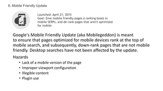 Google's Mobile Friendly Update (aka Mobilegeddon) is meant
to ensure that pages optimized for mobile devices rank at the top of
mobile search, and subsequently, down-rank pages that are not mobile
friendly. Desktop searches have not been affected by the update.
Hazards
• Lack of a mobile version of the page
• Improper viewport configuration
• Illegible content
• Plugin use
6. Mobile Friendly Update
Launched: April 21, 2015
Goal: Give mobile friendly pages a ranking boost in
mobile SERPs, and de-rank pages that aren't optimized
for mobile
 